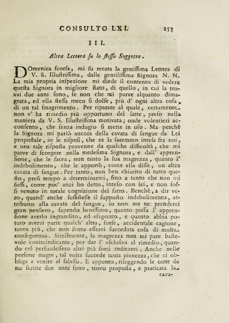 I I I. Altra Lettera fu lo fleffo Soggetto » Domenica fcorfa, mi fu recata la gratiflìma Lettera di V. S. Illuftriffima, dalla gentiliffima Signora N. N. La mia propria infpeziòne mi diede il contento di vedere quefta Signora in migliore flato, di quello, in cui la tro¬ vai due anni fono, fe non che mi parve alquanto dima¬ grata , ed ella fteffia meco fi dolfe , più d’ ogni altra cofa * di un tal fmagrimento. Per riparare al quale , .certamente-* non v* ha rimedio più opportuno del latte , prefo nella, maniera da V. S. Illuftriffima motivata ; onde volentieri ac- confento , che fenza indugio fi metta in ufo . Ma perchè la Signora mi parlò ancora della cavata di fangue da Lei propoflale, io le rifpofi , che ce la faremmo intefa fra noi , e una tale rifpofta provenne da qualche difficoltà, che mi parve di fcorgere nella medefima Signora , e dall appren- (ione, che le facea , non tanto la fua magrezza , quanto T indebolimento, che le apportò , come ella diffie, un altra cavata di fangue . Per tanto , non ben chiarito di tutto que- fio, prefi tempo a determinarmi , fino a tanto che non mi foffi, come poc anzi ho detto , intefo con lei, e non lof¬ fi venuto in totale cognizione del fatto . Benché, a dir ve¬ ro, quandi* anche fu ili fi e ile il fuppofto indebolimento, at¬ tribuito alla cavata del fangue, io non me ne prenderei gran penderò , fapendo beniffimo , quanto polla P appren- fione averlo ingrandito, ed efagerato , e quanto abbia po¬ tuto avervi parte qualch’ altra, forfè, accidentale cagione, tanto più , che non fento eifervi fucceduta cofa di molta.» eonieguenz-a. Similmente, la magrezza non mi pare bafte- vole contraindicante, per dar P efclufiva al rimedio , quan¬ do cel perfuadefTero altri più forti indicanti . Anche nelle perfone magre , tal volta fuccede tanta pienezza, che ci ob¬ bliga a venire al falaiìb. E appunto, rileggendo le carte da me fcritte due anni fono , trovo propofla , e praticata la_* cava-