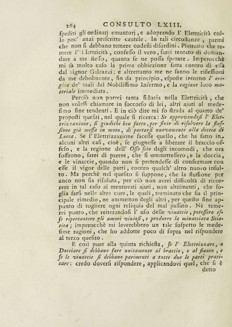 fpediti gli ordinar) emuntorj , e adoprando 1’ Elettricità col¬ le poc anzi prefcritte cautele . In tali circofianze , panni che non fi debbano temere codedi difordini* Piuttoito che te¬ mere i’ Elettricità , confeiTo il vero, farei tentato di doman¬ dare a me detto, quanto fe ne polla fperare . Imperocché mi fa molto cafo la prima obbiezione fatta contro di eifa dal signor Galeazzi ; e altrettanto me ne fanno le riilefiioni da me debolmente, fin da principio, efpode intorno V ori¬ gine de’ mali del Nobiliflìmo Infermo, e la cagione loro ma¬ teriale immediata* Perciò non porrei tanta fiducia nella Elettricità , che non voleffi chiamare in foccorfo di lei, altri ajuti al mede- fimo fine tendenti. E in ciò dire mi fo dirada al quarto de* propodi quefiti, nel quale fi ricerca: Se approvali dofi V Elet¬ trizzazione , fi giudichi ben fatto, per finir di rifolvere la fiuf- jìone già meffa in moto, di portarjì nuovamente alla doccia di Lucca. Se l’Elettrizzazione facelfe quello, che ha fatto in_* alcuni altri cafi , cioè, fe giugneffe a liberare il braccio of» fefo , e la regione dell’ Offo feto dagli incomodi , che ora folfrono, farei di parere, che fi ommetteffero , e la doccia, e le vinaccie, quando non fi pretendere di confermare con effe il vigor delle parti, contro qualch* altro nuovo indil¬ lo . Ma perchè nel quelito fi fuppone, che la fiufiìone per anco non fia rifoluta, per ciò non avrei difficoltà di ricor¬ rere in tal cafo ai mentovati ajuti, non altrimenti, che fo¬ glia farfi nelle altre cure , le quali, terminato che fia il prin¬ cipale rimedio, ne amraetton degli altri , per quedo fine ap¬ punto di togliere ogni reliquia del mal pattato . Nè teme¬ rei punto , che reiterandofi 1* ulo delle vinaccie, poteffero ef¬ fe ripercuotere gli umori viziofi, e produrre la minacciata Scia¬ tica ; imperocché mi leverebbero un tale fofpetto le mede- fime ragioni, che ho addotte poco di fopra nel rifpondere al terzo quefito . E così pure alla quinta richieda, fe V Elettrizzare, o Docciare fi debbano fare unitamente al braccio , e al fianco , e fe le vinaccie fi debbano parimenti a tutte due le parti prati¬ care',; credo doverfi rifpondere, applicandovi quel, che fi è detto