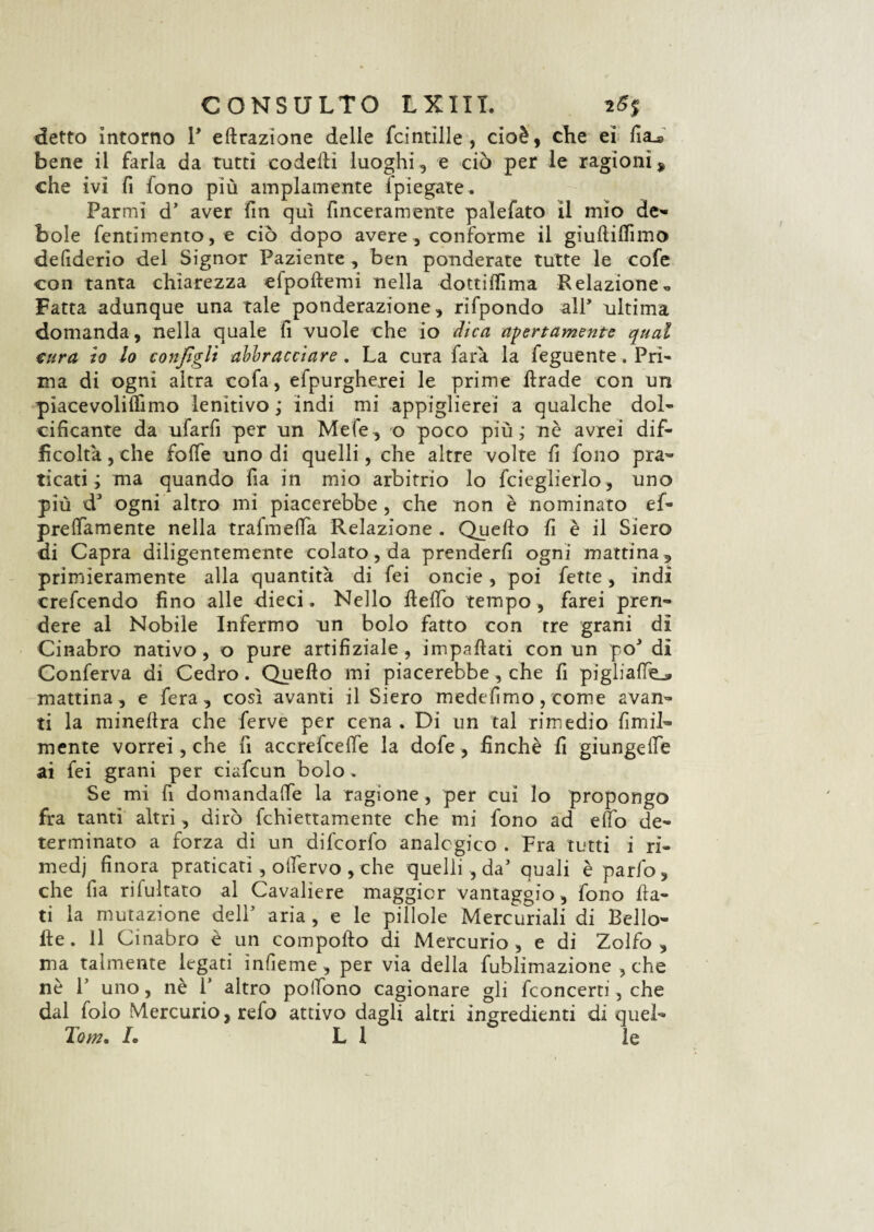 detto intorno Y effrazione delle fcintille , cioè, che ei fia^ bene il farla da tutti codefti luoghi, e ciò per le ragioni 9 che ivi fi fono più ampiamente {piegate* Par mi d5 aver fin qui finceramente palefato il mio de» bole fentimento,e ciò dopo avere , conforme il giuftilfimo defiderio del Signor Paziente , ben ponderate tutte le cofe con tanta chiarezza efpoftemi nella dottilfima R dazione « Fatta adunque una tale ponderazione, rifpondo all’ ultima domanda, nella quale fi vuole che io dica apertamente qual eura io lo configli abbracciare. La cura farà la feguente. Pri- ma di ogni altra cofa, efpurgherei le prime ftrade con un piacevoliffimo lenitivo ; indi mi appiglierei a qualche dol¬ cificante da ufarfi per un Mele, o poco più; nè avrei dif¬ ficoltà , che folfe uno di quelli, che altre volte fi fono pra¬ ticati ; ma quando fia in mio arbitrio lo fcieglierlo, uno più ds ogni altro mi piacerebbe , che non è nominato ef- prelfamente nella trafmeffa Relazione . Quello fi è il Siero di Capra diligentemente colato, da prenderli ogni mattina, primieramente alla quantità di fei onde , poi fette, indi crefcendo fino alle dieci. Nello Hello tempo, farei pren¬ dere al Nobile Infermo un bolo fatto con tre grani di Cinabro nativo, o pure artifiziale, impallati con un pò* di Conferva di Cedro. Quello mi piacerebbe, che fi piglialle.» mattina, e fera, cosi avanti il Siero medefimo, come avan¬ ti la minellra che ferve per cena . Di un tal rimedio ùmil¬ mente vorrei, che fi accrefceffe la dofe, finché fi giungelfe ai fei grani per ciafcun bolo. Se mi fi domandale la ragione , per cui lo propongo fra tanti altri, dirò fchiettamente che mi fono ad elfo de¬ terminato a forza di un difcorfo analogico . Fra tutti i ri¬ medi finora praticati , olfervo , che quelli , da’ quali èparfo, che fia rifultato al Cavaliere maggior vantaggio, fono fla¬ ti la mutazione dell5 aria , e le pillole Mercuriali di Bello- ile. Il Cinabro è un compollo di Mercurio, e di Zolfo , ma talmente legati ìnfieme , per via della fublimazione , che nè l5 uno, nè Y altro polfono cagionare gli fconcerti, che dal foìo Mercurio, refo attivo dagli altri ingredienti di quel» Tom. /. LI le