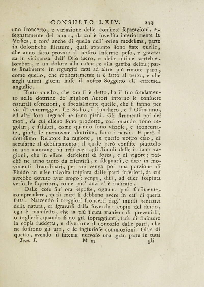 uno fconcerto, e variazione delle collidete feparazioni, e_® fegnatamente del muco , da cui è invellita interiormente la Vellica, e fors* anche di quella dell’ orina medefima, parte in dolorifiche flirature, quali appunto -fono fiate quelle, che anno fatto provare al nofiro Infermo pefo, e gravez- za in vicinanza dell3 Olio facro, e delle ultime vertebre-* lombari ., e un dolore alla cofcia, e alla gamba delira,' par¬ te finalmente in regurgiti fatti ad altre più rimote parti, come quello, che replicatamente fi è fatto al petto, e che negli ultimi giorni mife il noftr© Soggetto all3 cftreme_» anguille.. Tutto quello, che ora fi è detto, ha il fuo fondamen¬ to nelle dottrine de3 migliori Autori intorno le confuete naturali efcrezioni, e fpezialmente quelle, che fi fanno per via d3 emorraggie . Lo Stallo , il junchero , e TOfFinanno, ed altri loro feguaci ne fono pieni. Gli firumenti poi dei moti, da cui elleno fono prodotte, cosi quando fono re¬ golari , e falubri, come quando fono viziofe, e fconcerta- te , giuda le mentovate dottrine , fono i nervi. E però il dottiamo Relatore ha ragione , in quello nofiro cafo , di accufarne il debilitamento ; il quale però confile pìuttofto in una mancanza di refillenza agli ftimoli delle irritanti ca¬ gioni , che in edere deficienti di forza , e di vigore ; poi¬ ché ne anno tanto da rifentìrfi , e fdegnarfi, e dare in mo¬ vimenti ftraordinarj, per cui venga poi una porzione dì Fluido ad effer talvolta fofpinta dalle parti inferiorità cui avrebbe dovuto aver sfogo ; venga , dilfi , ad efier fofpinta verfo le fuperiori, come poc3 anzi s3 è indicato. Dalle cofe fin3 ora cipolle, ognuno può facilmente-* comprendere, quali mire fi debbano avere in cali di quella fatta. Nafcendo i maggiori fconcertì dagl’ inutili tentativi della natura, di fgravarfi dalla foverchia copia del fluido, egli è manifeito , che la più ficura maniera di prevenirli, o toglierli, quando fiano già fopraggiunti, farà di fminuire la copia fuddetta, e divertirne il concorfo dalle parti, che ne fodrono gli urti, e le ingiuriofe commozioni. Oltre dì quello, avendo il Alterna nervofo una gran parte in tutti Tom. I. M ni gli