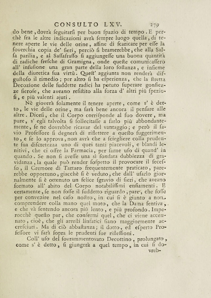 do bene, dovrà fcguitarfi per buon l'pazio di tempo . E per¬ chè fra le altre indicazioni avrà Tempre luogo quella, di te¬ nere aperte le vie delle orine , affine di fcaricare per elle la foverchia copia de fieri, perciò fi bramerebbe, che alla Sal¬ fa parilia, e al SalTafraffio fi aggiungere una buona quantità di radiche frefche di Gramigna, onde quelle comunicaffiero all5 infufione una gran parte della loro folìanza , e infieme della diuretica lua virtù. QuelE aggiunta non renderà dif- gullofo il rimedio ; per altro fi ha efperienza, che la Eretta Decozione delle fuddette radici ha potuto luperare gonfiez¬ ze fierofe, che aveano refiilito alla forza d' altri più fpezio- fi , e più valenti ajuti . Nè gioverà fidamente il tenere aperte, come s è det¬ to , le vie delle orine, ma farà bene ancora il penfare alle altre. Dicefi, che il Corpo corrifponde al fuo dovere, ma pure, s’ egli talvolta fi lollecitaffie a farlo più abbondante¬ mente, fe ne dovrebbe ricavar del vantaggio; e però il fa- vio Profeifore fi degnerà di riflettere a quello fuggerimen- to , e fe lo approva, non avrà che a fciegliere colla pruden¬ te lua difcretezza uno di quei tanti piacevoli, e blandi le¬ nitivi, che ci offre la Farmacia, per farne ufo di quand’ in quando . Se non fi avelie una sì fondata dubbiezza di gra¬ vidanza , la quale può render fofpetto il provocare il lecef- fo , il Cremore di Tartaro frequentemente praticato, pare¬ rebbe opportuno, giacché fi è veduto, che dall’ ufarlo gior¬ nalmente fi è ottenuto un felice fgravio di fieri, che aveano formato all’ abito del Corpo notabiliffimi enfiamenti . E certamente , fe non folle il fuddetto riguardo ,pare', che fole per convenire nel cafo noftro, in cui fi è giunto a non» comprendere colla mano quel moto, che la Dama fentiva*. e che và fentendo ancora più lento, e più profondo. Impe¬ rocché quello par, che confermi quel, che ci viene accen¬ nato, cioè, che gli arredi linfatici fiano maggiormente ac- crefciuri . Ma di ciò abbafianza ; il dotto , ed efperto Pro- felTòre vi farà fopra le prudenti fue rifleffioni. Coll5 ulo del fovrammentovato Decottino , prolungato ? come s5 è detto, fi giungerà a quel tempo in cui fi do¬ vrei-