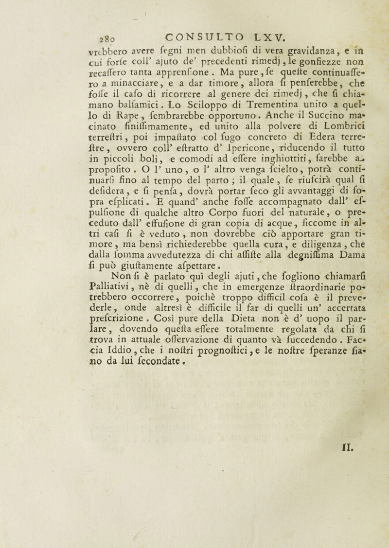 vrtbbero avere fegni men dubbiofi di vera gravidanza, e in cui forfè coli’ ajuto de' precedenti rimedj, le gonfiezze non recalTero tanta apprenfone . Ma pure, fe quelle continualfe- ro a minacciare, e a dar timore, allora fi penferebbe, che folFe il cafo di ricorrere al genere dei rimedj, che fi chia¬ mano ballamici.. Lo Sciloppo di Trementina unito a quel¬ lo di Rape, fembrarebbe opportuno. Anche il Succino ma¬ cinato finilìiinamente, ed unito alla polvere di Lombrici terreftri, poi impattato col fugo concreto di Edera terre- lire, ovvero coir ellratto d5 lpericone, riducendo il tutto in piccoli boli, e comodi ad efiere inghiottiti, farebbe su propofito . O V uno, o l5 altro venga fcielto, potrà conti¬ nuarli fino al tempo del parto; il quale , fe riufcirà qual fi defidera, e fi penfa, dovrà portar feco gli avvantaggi di fo- pra efplicati. E quand5 anche folle accompagnato dall* ef- pulfione di qualche altro Corpo fuori del naturale, o pre¬ ceduto dall5 effufione di gran copia di acque ^ ficcome in al¬ tri cafi fi è veduto , non dovrebbe ciò apportare gran ti¬ more , ma bensì richiederebbe quella cura, e diligenza , che dalla fomma avvedutezza di chi afflile alla degnilfima Dama fi può giuflamente afpettare. Non fi è parlato qui degli ajuti,che fogliono chiamarfi Palliativi, nè di quelli, che in emergenze lìraordinarie po¬ trebbero occorrere, poiché troppo diffidi colà è il preve¬ derle , onde altresì è difficile il far di quelli un5 accertata prefcrizione . Così pure della Dieta non è d5 uopo il par¬ lare , dovendo quella effere totalmente regolata da chi fi trova in attuale offervazione di quanto và fuccedendo . Fac¬ cia Iddio, che i nollri prognoftici, e le noltre fperanze fia- 210 da lui fecondate « IL