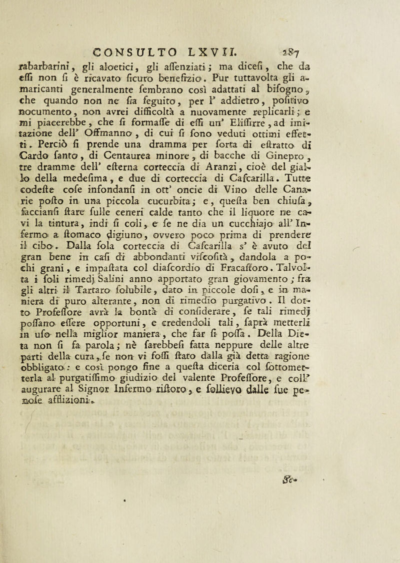 rabarbarini, gli aloetici, gli attenziati,* ma di cefi , che da etti non il è ricavato finirò benefizia. Pur tuttavolta gli a- mancanti generalmente fembrano così adattati al bifogno 3 che quando non ne fra feguito, per V addietro, pofitivo nocumento , non avrei difficoltà a nuovamente replicarli , e mi piacerebbe, che fi formatte di effi un1 Eliffirre , ad imi¬ tazione dell5 OfFmanno , di cui fr fono veduti ottimi effet¬ ti * Perciò fi prende una dramma per forca di eftratto di Cardo fante?, di Centaurea minore, di bacche di Ginepro 3 tre dramme dell* edema corteccia di Aranzi, cioè del gial¬ lo della medefima, e due di corteccia di Cafcarilla. Tutte codette cofe infondanfi in ott’ oncie di Vino delle Cana¬ rie potto in una piccola cucurbita ; e, quefta ben chiufa, faccianfi dare fulle ceneri calde tanto che il liquore n;e ca¬ vi la tintura, indi fi coli, e fe ne dia un cucchiajo all* In¬ fermo a ftomaco digiuno, ovvero poco prima di prendere il cibo * Dalla fola corteccia di Cafcarilla s5 è avuto del gran bene in caffi di abbondanti vrfcofità y dandola a po¬ chi grani, e impattata col diafcordio di Fracaftoro. Talvol¬ ta i foli rimedj. Salini anno apportato gran giovamento ; fra gli altri il Tartaro folubile, dato in piccole dofi, e in ma¬ niera di puro alterante, non di rimedio purgativo . Il dot¬ to Prefetto re avrà 1-a bontà di confiderare, fe tali rimedi pottano- ettere opportuni, e credendoli tali, faprà metterli in ufo nella miglior maniera, che far fi* potta. Della Die¬ ta non fi fa parola,* nè farebbefi fatta neppure delle altre parti della cura,.fe non vi fotti, ftaro dalla già detta ragione obbligato : e cosi pongo fine a quefta diceria col fottomec- terla al purgatiffimo giudizio del valente Frofettore, e coll* augurare al Signor Infermo ridarò 3 e foliieyo dalle fue pe~ noie afflizioni*.