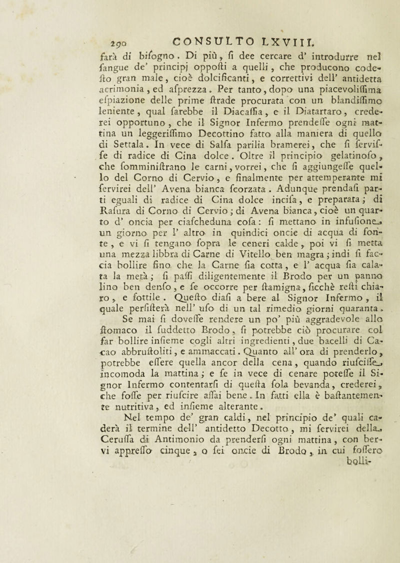 farà di bifogno . Di più , fi dee cercare d’ introdurre nel fangue de’ principi opporti a quelli , che producono code- ilo gran male, cioè dolcificanti, e correttivi dell1 antidetta acrimonia , ed afprezza „ Per tanto , dopo una piacevoliflìma efpiazione delle prime ftrade procurata con un blandiamo leniente , qual farebbe il Diacalfia, e il Diatartaro, crede¬ rei opportuno , che il Signor Infermo prendere ogni mat¬ tina un leggeriflìmo Decottino fatto alla maniera di quello di Settala. In vece di Salfa parilia bramerei, che fi fervif- fe di radice di Cina dolce. Oltre il principio gelatinofo, che fomminirtrano le carni, vorrei, che fi aggiungere quel¬ lo del Corno di Cervio, e finalmente per attemperante mi fervirei dell Avena bianca fcorzata . Adunque prendali par¬ ti eguali di radice di Cina dolce incila, e preparata; di Rafura di Corno di Cervio ; di Avena bianca, cioè un quar¬ to d’ oncia per ciafcheduna cofa : fi mettano in infufione_a un giorno per 1’ altro in quindici onde di acqua di fon¬ te , e vi fi tengano fopra le ceneri calde y poi vi fi metta una mezza libbra di Carne di Vitello ben magra ; indi fi fac¬ cia bollire fino, che la Carne fia cotta, e 1* acqua fia cala¬ ta la metà ; fi palfi diligentemente il Brodo per un panno lino ben denfo, e fe occorre per ftamigna, ficchè relli chia¬ ro j e fiottile . Quello diali a bere al Signor Infermo ,. il quale perfifterà nell’ ufo di un tal rimedio giorni quaranta » Se mai fi doveffe rendere un po’ più aggradevole allo rtomaco il fuddetto Erodo, fi potrebbe ciò procurare col far bollire infieme cogli altri ingredienti, due bacelli di Ca¬ cao abbrulloliti, e ammaccati. Quanto alÉ ora di prenderlo , potrebbe edere quella ancor della cena, quando riufcilfe_> incomoda la mattina ; e fe in vece di cenare patelle il Si¬ gnor Infermo contenrarfi di quella fola bevanda, crederei 5 che folle per riufcire affai bene . In fatti ella è bartantemen- te nutritiva, ed infieme alterante. Nel tempo de’ gran caldi, nel principio de’ quali ca¬ rierà il termine dell’ antidetto Decotto , mi fervirei della., Ceruffa di Antimonio da prenderli ogni mattina, con ber¬ vi apprelTo cinque s q fei onde di Brodo , in cui follerò bolli-