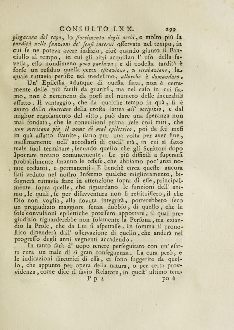 piegatura del capo, lo /torcimento degli occhi, e molto più la tardità nelle funzioni de' fenfi interni offervata nel tempo, in cui fe ne poteva avere indizio, cioè quando giunto il Fan¬ ciullo al tempo, in cui gli altri acquillan 1’ ufo della fa¬ vella , elfo nondimeno poco parlava ; e di codetta tardità è forfè un refiduo quella certa e/ìtazione, o titnb azione, la_i> quale tuttavia perdile nel medefimo, allorché è domandato „ Un* Epileffìa adunque di quetta fatta, non è certa¬ mente delle più facili da guarirli , ma nel cafo in cui ffa- mo5 non è nemmeno da porfi nel numero delle incurabili affatto . Il vantaggio , che da qualche tempo in qua , fi è avuto dallo sbucciare della erotta lattea all’ occipizio, e dai miglior regolamento del vitto , può dare una fperanza non mal fondata, che le convulfioni prima refe così miti, che non meritano più il nome di mal epilettico , poi da fei meli in qua affatto fvanite , Fano pur una volta per aver fine s mafììmamente nell' accollarli di quell’ età , in cui sì fatto male fuol terminare , fecondo quello che gli Scrittori dopo Ipocrate notano comunemente. Le più diffìcili a fuperarli probabilmente faranno le offefe, che abbiamo poc’ anzi no- , tate collanti, e permanenti . E benché circa quelle ancora fiali veduto nel noftro Infermo qualche miglioramento, bi- fognerà tuttavia ilare in attenzione fopra di effe, principal¬ mente fopra quelle, che riguardano le funzioni dell* ani¬ mo , le quali, fe per difavventura non fi rettituiffero, il che Dio non voglia , alla dovuta integrità, porterebbero feco un pregiudizio maggiore fenza dubbio , di quello , che le fole convulfioni epilettiche potettero apportare ; il qual pre¬ giudizio riguarderebbe non fidamente la Perfona, ma ezian¬ dio la Prole , che da Lui fi afpettaffe . In fomma il prono- flico dipenderà dall’ offervazione di quello , che anderà nel progreffo degli anni vegnenti accadendo . In tanto farà d’ uopo tenere perfeguìtato con un’ efat- ta cura un male di sì gran confeguenza. La cura però, e le indicazioni direttrici di effa, ci fono fuggente da quel¬ lo , che appunto per opera della natura, o per certa prov¬ videnza, come dice il iavio Relatore, in quell’ ultimo tem- P p z po è