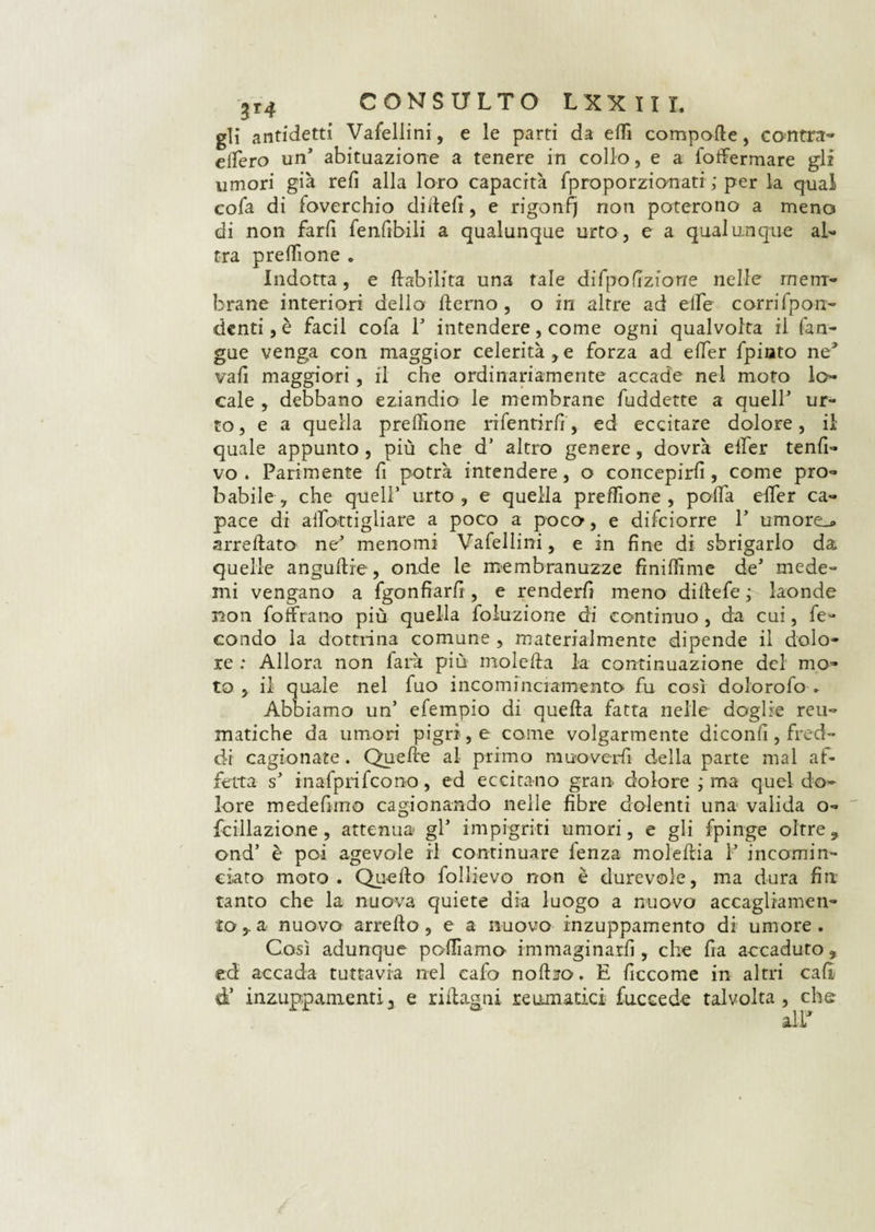 3r4 CONSULTO L XX III. gli antidetti Vafellini, e le parti da edi comporle, cantra* effero un’ abituazione a tenere in collo, e a foffermare gli umori già refi alla loro capacità fproporzionati ; per la qual cofa di foverchio didefi, e rigonfj non poterono a meno di non farli fenfibili a qualunque urto, e a qualunque al¬ tra preflione „ Indotta, e {labilità una tale difpofizione nelle mem¬ brane interiori dello derno , o in altre ad elle corrifpon- denti, è facil cofa 1 intendere, come ogni qualvolta il (an¬ gue venga con maggior celerità,e forza ad effer fpinto ne3 vali maggiori, il che ordinariamente accade nel moto lo¬ cale , debbano eziandio le membrane fuddette a quell ur¬ to, e a quella prefiìone rifentirfi, ed eccitare dolore, il quale appunto, più che d altro genere, dovrà effer tenfi- vo . Parimente fi potrà intendere, o concepirli, come pro¬ babile , che quell’ urto, e quella preffione , poffa effer ca¬ pace di affottigliare a poco a poco, e difciorre 1’ umorei* arredato ne menomi Vafellini, e in fine di sbrigarlo da quelle angudre, onde le membranuzze finiffime de mede- ini vengano a fgonfiarfi , e renderli meno didefe ; laonde non foffrano più quella foluzione di continuo , da cui, fe¬ condo la dottrina comune , materialmente dipende il dolo¬ re : Allora non farà più moleda la continuazione del mo¬ to , il quale nel fuo incominciamento fu così dolorofo » Abb iamo un’ efempio di queda fatta nelle doglie reu¬ matiche da umori pigri, e come volgarmente diconfi , fred¬ di cagionate. Quede al primo muoverli della parte mal af¬ fetta s inafprifcono, ed eccitano gran» dolore ; ma quel do¬ lore medefimo cagionando nelle fibre dolenti una valida o- fcillazione, attenua gl impigriti umori, e gli fpinge oltre , ond’ è poi agevole il continuare fenza moledia 1 incomin¬ ciato moto. Quedo follievo non è durevole, ma dura fin tanto che la nuova quiete dia luogo a nuovo accagliamen¬ toa nuovo arredo , e a nuovo inzuppamento di umore. Così adunque polliamo immaginarli, che fra accaduto, ed accada tuttavia nel cafo nodiro. E ficcome in altri cali d* inzuppamenti3 e ridasni reumatici fuccede talvolta, che ali*