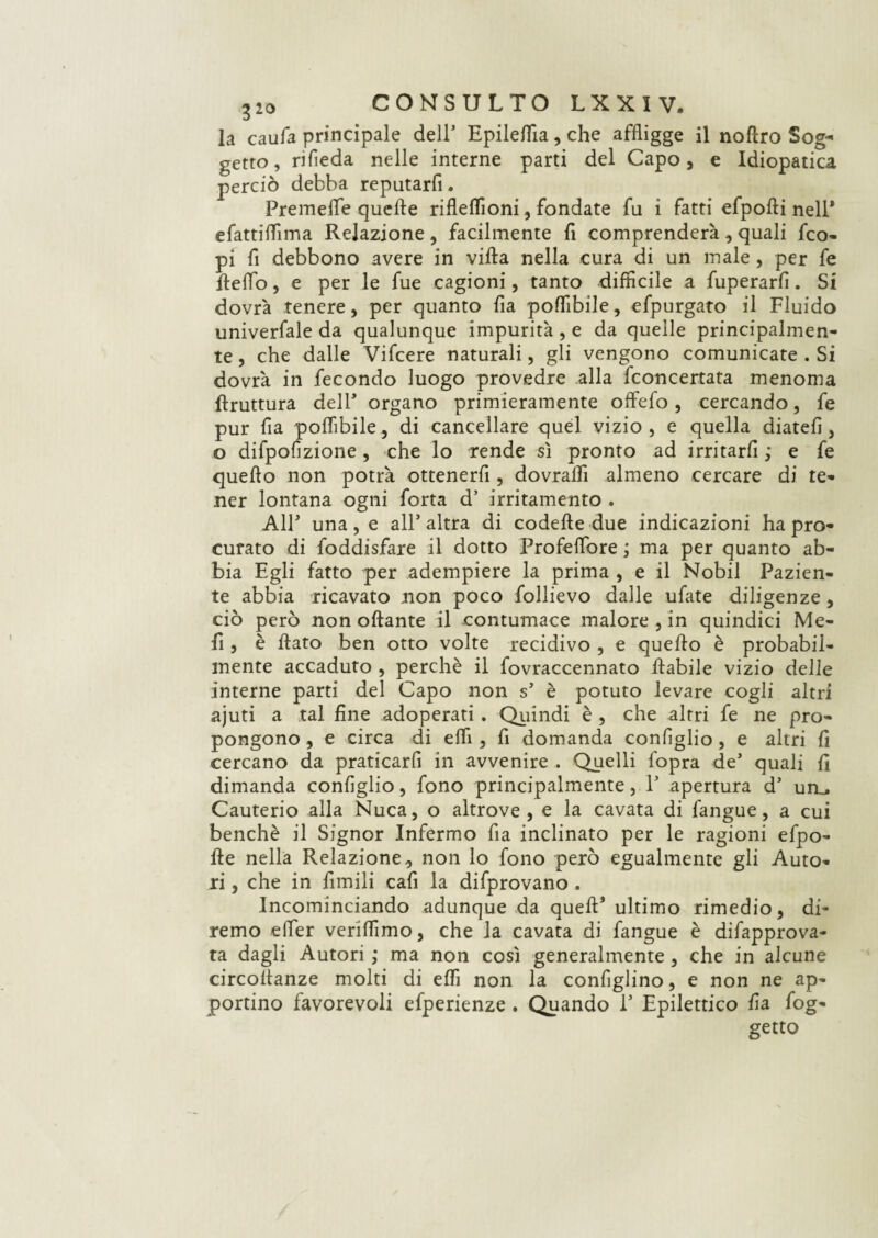 la caufa principale dell’ Epileflìa, che affligge il noftro Sog¬ getto , rifleda nelle interne parti del Capo, e Idiopatica perciò debba reputarfi. Premeflfe quelle rifleflìoni, fondate fu i fatti efpofti nell* efattiflìma Relazione , facilmente lì comprenderà, quali fco- pi fi debbono avere in villa nella cura di un male , per fe fletto, e per le fue cagioni, tanto diffìcile a fuperarfi. Si dovrà tenere, per quanto fia poflibile, efpurgato il Fluido univerfale da qualunque impurità, e da quelle principalmen¬ te , che dalle Vifcere naturali, gli vengono comunicate . Si dovrà in fecondo luogo provedre alla ficoncertata menoma bruttura dell* organo primieramente offefo, cercando, fe pur fia poflibile, di cancellare quel vizio , e quella diateli, o difpofizione, che lo rende sì pronto ad irritarli ; e fe quello non potrà ottenerfi, dovrafli almeno cercare di te¬ ner lontana ogni forta d’ irritamento . AIE una, e all’altra di codette due indicazioni ha pro¬ curato di foddisfare il dotto Profeflbre ; ma per quanto ab¬ bia Egli fatto per adempiere la prima , e il Nobil Pazien¬ te abbia ricavato non poco follievo dalle ufate diligenze, ciò però non ottante il contumace malore , in quindici Me¬ li , è flato ben otto volte recidivo , e quello è probabil¬ mente accaduto , perchè il fovraccennato ftabile vizio delle interne parti del Capo non s’ è potuto levare cogli altri ajuti a tal fine adoperati . Quindi è , che altri fe ne pro¬ pongono , e circa di etti , fi domanda configlio, e altri fi cercano da praticarfi in avvenire . Quelli fopra de’ quali fi dimanda configlio, fono principalmente, 1’ apertura d’ un_. Cauterio alla Nuca, o altrove, e la cavata di fangue, a cui benché il Signor Infermo fia inclinato per le ragioni efpo- tte nella Relazione, non lo fono però egualmente gli Auto¬ ri , che in fimili cafi la difprovano . Incominciando adunque da quell’ ultimo rimedio, di¬ remo efler verìflìmo, che la cavata di fangue è difapprova- ta dagli Autori ; ma non così generalmente, che in alcune circottanze molti di eflì non la configlino, e non ne ap¬ portino favorevoli efperienze . Quando 1’ Epilettico fia fog- getto