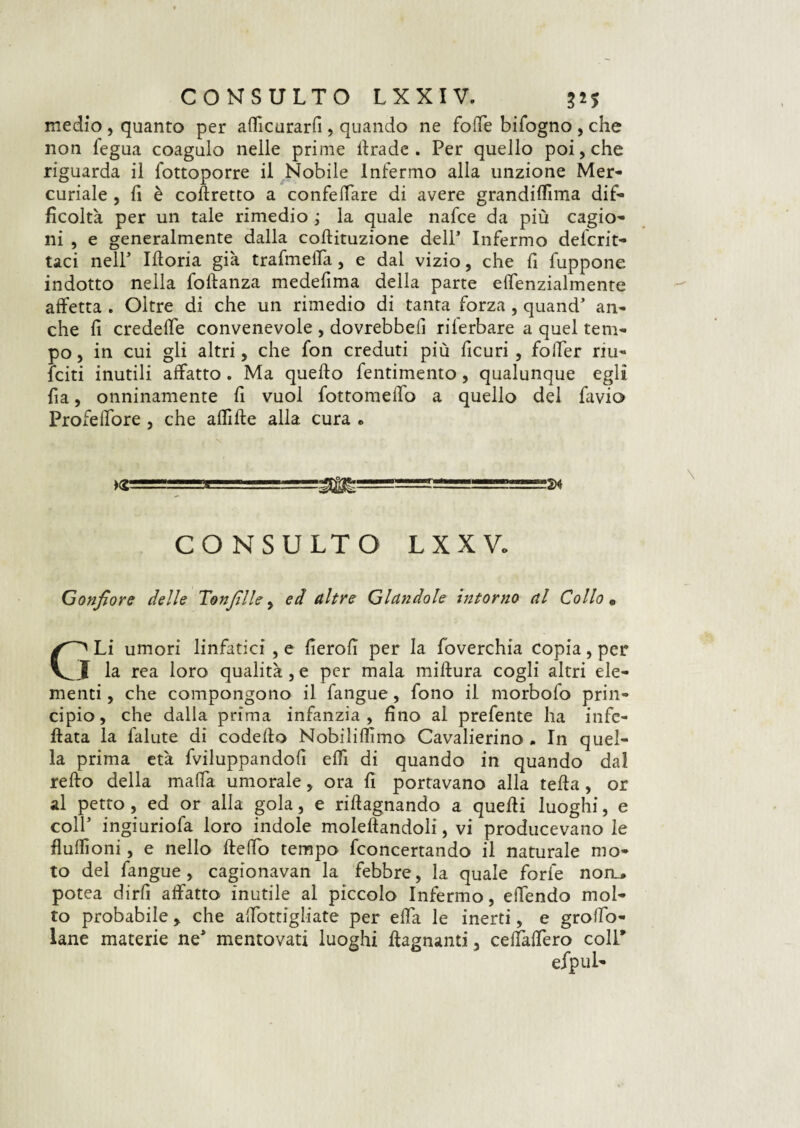 medio , quanto per affcurarfi, quando ne folle bifogno , che non legua coagulo nelle prime itrade. Per quello poi, che riguarda il fottoporre il Nobile Infermo alla unzione Mer¬ curiale , 11 è corretto a confeffare di avere grandiffma dif¬ ficoltà per un tale rimedio ; la quale nafce da più cagio¬ ni , e generalmente dalla cobituzione delP Infermo delcrit- taci nell' Iboria già trafmeffa, e dal vizio, che fi fuppone indotto nella fobanza medefima della parte elfenzialmente affetta . Oltre di che un rimedio di tanta forza , quand’ an¬ che fi credeffe convenevole , dovrebbe!! rilerbare a quel tem¬ po , in cui gli altri, che fon creduti più ficuri , foffer riu- fciti inutili affatto . Ma quebo fentimento , qualunque egli fia, onninamente fi vuol fottomeffo a quello del favio Profeffore , che affibe alla cura e CONSULTO LXXVo Gonfiore delle Tonfille , ed altre Glandole intorno al Collo « Li umori linfatici, e fiero!! per la foverchia copia, per I la rea loro qualità, e per mala mibura cogli altri ele¬ menti , che compongono il fangue, fono il morbofo prin¬ cipio, che dalla prima infanzia, fino al prefente ha infe- bata la falute di codebo Nobiliflimo Cavalierino . In quel¬ la prima età fviluppandofi effi di quando in quando da! rebo della malfa umorale, ora fi portavano alla teba, or al petto , ed or alla gola, e ribagnando a quebi luoghi, e colf ingiuriofa loro indole molebandoli, vi producevano le buffoni, e nello beffo tempo fconcertando il naturale mo¬ to del fangue, cagionavan la febbre, la quale forfè norr, potea dirfi affatto inutile al piccolo Infermo, effendo mol¬ to probabile > che affottigliate per effa le inerti, e groffo- lane materie ne* mentovati luoghi bagnanti. ceffaffero coll* efpul-