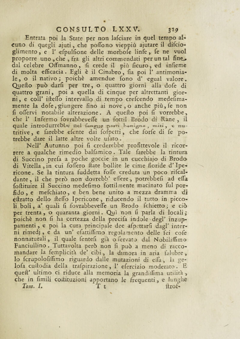 Entrata poi la State per non lafciare in quel tempo al* cuno di quegli ajuti, che pofFòno vieppiù ajutare il difcio- glimento, e 1’ efpulfione delle morbofe linfe , fe ne vuol proporre uno che, fra gli altri commendati per un tal fine_» dal celebre Offmanno , fi crede il più ficuro, ed infieme di molta efficacia . Egli è il Cinabro, fia poi 1’ antimonia¬ le , o il nativo ; poiché amendue fono d’ egual valore „ Quello può darli per tre, o quattro giorni alla dofe di quattro grani, poi a quella di cinque per altrettanti gior¬ ni, e coir iftefib intervallo di tempo crefcendo medefima- mente la dofe,‘giungere fino ai nove , o anche più , le non fi olfervi notabile alterazione. A quello poi fi vorrebbe3 che E Infermo iovràbbeveffe un fotti! Brodo di Rane , il quale introdurrebbe nel ùvMgrye partì botiìgn© 7 1-r.ìtì, c nu¬ tritive , e farebbe efente dai fofpetti, che forfè di fe po¬ trebbe dare il latte altre volte ufato. ’ Nell’ Autunno poi fi crederebbe profittevole il ricor¬ rere a qualche rimedio balfamico . Tale farebbe la tintura di Succino prefa a poche goccie in un cucchiajo di Brodo di Vitella-, in cui follerò fiate bollite le cime doride d’Ipe- ricone. Se la tintura fuddetta fotte creduta un poco rifeaì- dante , il che però non dovrebb’ ettere, potrebbefi ad ella fofiituire il Succino medefimo fottilmente macinato fui por¬ fido , e mefehiato, e ben bene unito a mezza dramma di eftratto dello fielfo Ipericone , riducendo il tutto in picco¬ li boli, a3 quali fi fovrabbevette un Brodo fchietto ; e ciò per trenta , o quaranta giorni. Qui non fi parla di locali ; poiché non fi ha certezza della precifa indole degl3 inzup¬ pamenti , e poi la cura principale dee afpettarfi dagl’ inter¬ ni rimedj , e da un’ efattiffimo regolamento delle Tei cole nonnaturali, il quale fentefi già o fermato dal Nobiliffimo Fanciullino . Tuttavolta però non fi può a meno di racco¬ mandare la femplicità de’ cibi, la dimora in aria faiubre , lo fcrupolofiffimo riguardo dalle mutazioni di eifa , la ge- lofa cufiodia della trafpirazione, 1’ efercizio moderato. E quell’ ultimo ci riduce alla memoria la grandiffima utilità , che in fimili coilituzioni apportano le frequenti, e lunghe Tom. L Te ilrof-