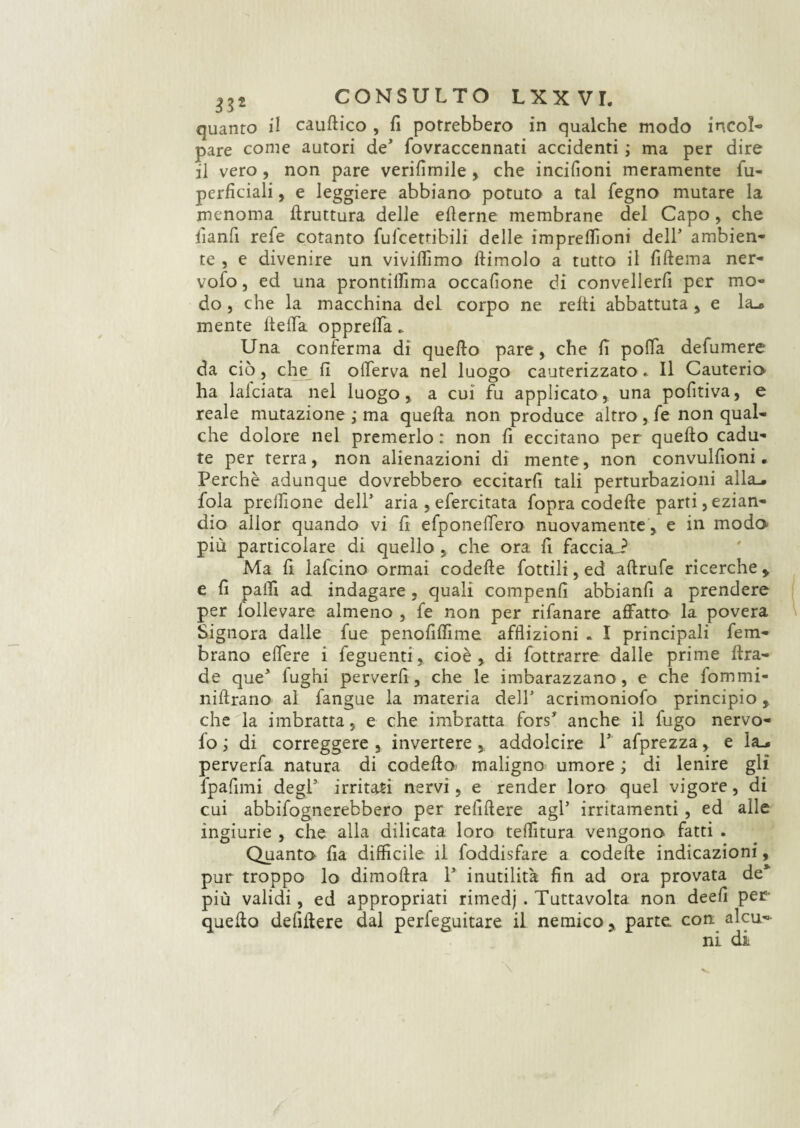 quanto il cauftico , fi potrebbero in qualche modo incol¬ pare come autori de* fovraccennati accidenti ; ma per dire il vero, non pare verifimile, che incifioni meramente fu- perfìciali, e leggiere abbiano potuto a tal fegno mutare la menoma bruttura delle eilerne membrane del Capo, che fianfi refe cotanto fulcetribili delle impreffioni dell’ ambien¬ te , e divenire un vividìmo ftimolo a tutto il fiftema ner- vofo, ed una prontiffima occalìone di convellerà per mo¬ do , che la macchina del corpo ne relti abbattuta , e la mente ltelfa opprelfa * Una conferma di quello pare, che li polla defumere da ciò, che fi olferva nel luogo cauterizzato * Il Cauterio ha lafciara nel luogo, a cui fu applicato, una pofitiva, e reale mutazione ; ma quella non produce altro, fe non qual¬ che dolore nel premerlo : non lì eccitano per quello cadu¬ te per terra, non alienazioni di mente, non convulfioni • Perchè adunque dovrebbero eccitarli tali perturbazioni alla., fola prellìone dell' aria , efercitata fopra codelle parti,ezian¬ dio allor quando vi fi efponeffero nuovamente , e in modo- più particolare di quello , che ora fi faccia-? Ma 11 lafcino ormai codelle fottili, ed allrufe ricerche * e fi palli ad indagare , quali compenlì abbianfi a prendere per lollevare almeno , fe non per rifanare affatto la povera Signora dalle fue penofilfime afflizioni . I principali fem- brano edere i feguenti, cioè , di Sottrarre dalle prime ttra- de que5 fughi perverli, che le imbarazzano, e che fommi- nillrano al fangue la materia dell’ acrimoniofo principio, che la imbratta 5 e che imbratta fors5 anche il fugo nervo- fo ; di correggere , invertere addolcire l1 afprezza, e la_* perverfa natura di codetta* maligno umore ; di lenire gli fpafimi degl5 irritati nervi, e render loro quel vigore, di cui abbisognerebbero per reflttere agl5 irritamenti , ed alle ingiurie , che alla dilicata loro telatura vengono fatti . Quanto fia difficile il foddisfare a codette indicazioni pur troppo lo dimottra l5 inutilità fin ad ora provata de più validi, ed appropriati rimedj . Tuttavolta non deefi per quello defittere dal perfeguitare il nemico, parte con alcu¬ ni di * *