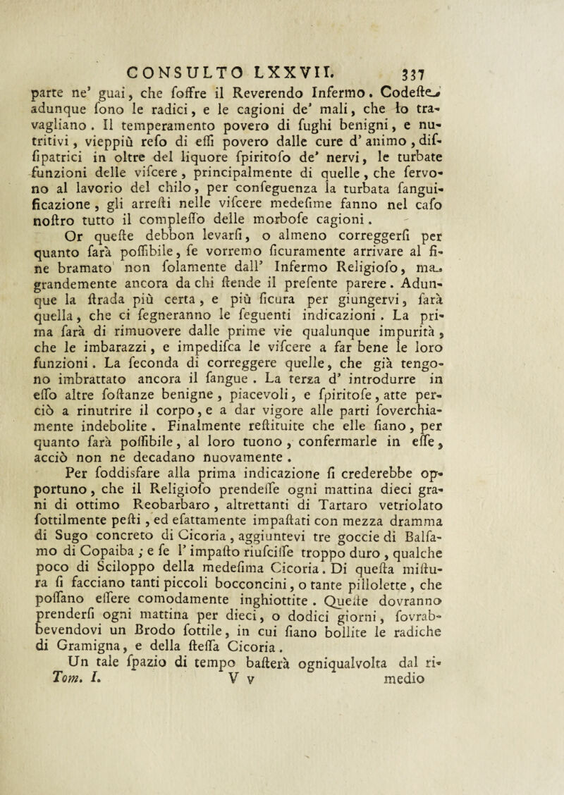 parte ne3 guai, che foffre il Reverendo Infermo. Codette-# adunque fono le radici, e le cagioni de3 mali, che Io tra-* vagliano. Il temperamento povero di fughi benigni, e nu* tritivi, vieppiù refo di etti povero dalle cure d3 animo , dif- fipatrici in oltre del liquore fpiritofo de3 nervi, le turbate funzioni delie vifcere , principalmente di quelle , che fervo¬ no al lavorio del chilo, per confeguenza la turbata fangui- Reazione , gli arredi nelle vifcere medefime fanno nel cafo noftro tutto il compiette delle morbofe cagioni. Or quefte debbon levarli, o almeno correggerli per quanto farà poflìbile, fe vorremo ficuramente arrivare al li¬ ne bramato non folamente dall3 Infermo Religiofo, ma.* grandemente ancora da chi ttende il prefente parere. Adun¬ que la ttrada più certa, e più ficura per giungervi, farà quella, che ci fegneranno le feguenti indicazioni . La pri¬ ma farà di rimuovere dalle prime vie qualunque impurità , che le imbarazzi, e impedifea le vifcere a far bene le loro funzioni. La feconda di correggere quelle, che già tengo¬ no imbrattato ancora il fangue . La terza d3 introdurre in etto altre fottanze benigne, piacevoli, e fpiritofe, atte per¬ ciò a rinutrire il corpo, e a dar vigore alle parti foverchia- mente indebolite . Finalmente redimite che elle fiano, per quanto farà pottìbile, al loro tuono , confermarle in effe * acciò non ne decadano nuovamente . Per foddisfare alla prima indicazione fi crederebbe op¬ portuno , che il Religiofo prendette ogni mattina dieci gra¬ ni di ottimo Reobarbaro , altrettanti di Tartaro vetriolato fottilmente pedi , ed efattamente impattati con mezza dramma di Sugo concreto di Cicoria , aggiuntevi tre goccie di Balfa- mo di Copaiba ; e fe V impatto riufeitte troppo duro , qualche poco di Sciloppo della medettma Cicoria. Di quetta miftu- ra fi facciano tanti piccoli bocconcini, o tante pillolette , che pottano edere comodamente inghiottite . Quette dovranno prenderfi ogni mattina per dieci, o dodici giorni, fovrab- bevendovi un Brodo fottile, in cui fiano bollite le radiche di Gramigna, e della fletta Cicoria. Un tale fpazio di tempo batterà ogniqualvolta dal ri- Tom, L V v medio