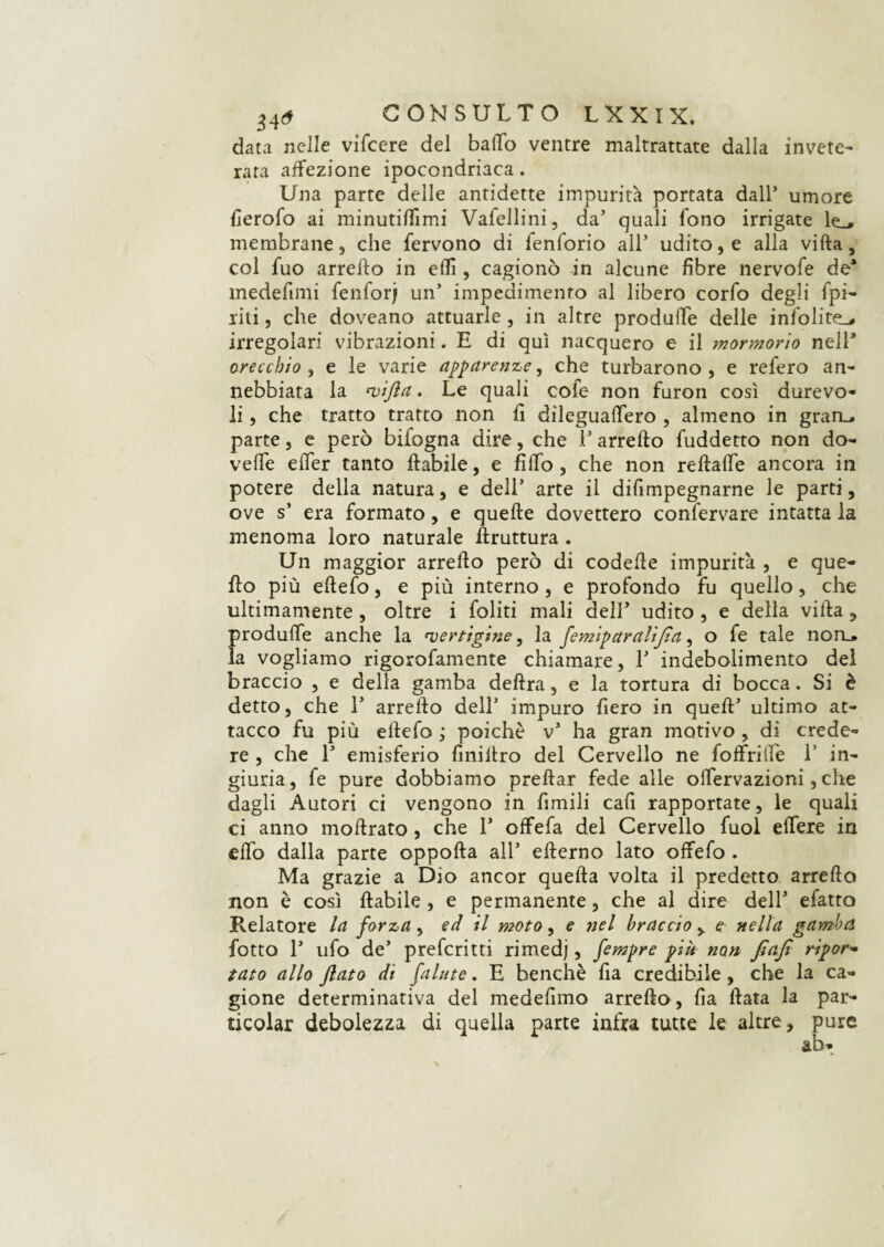 data nelle vifcere del baffo ventre maltrattate dalla invete¬ rata affezione ipocondriaca. Una parte delle antidette impurità portata dall1 umore fierofo ai minutiffimi Vafellini, da’ quali fono irrigate le_* membrane, che fervono di fenforio all’ udito, e alla vifta, col fuo arreffo in eflì , cagionò in alcune fibre nervofe de* medefimi fenforj un’ impedimento al libero corfo degli fpi- riti, che doveano attuarle , in altre produffe delle infolite^ irregolari vibrazioni. E di qui nacquero e il mormorio nell* orecchio , e le varie apparenze, che turbarono , e refero an¬ nebbiata la 'vifta. Le quali cole non furon così durevo¬ li , che tratto tratto non fi dìleguaffero , almeno in graru parte, e però bifogna dire, che l’arredo fuddetto non do- veffe effer tanto ftabile, e fiffo , che non redaffe ancora in potere della natura, e dell’ arte il difimpegnarne le parti, ove s’ era formato, e quelle dovettero confervare intatta la menoma loro naturale druttura . Un maggior arredo però di codefie impurità , e que¬ llo più ellefo, e più interno , e profondo fu quello, che ultimamente , oltre i foliti mali dell’ udito , e della villa , produffe anche la 'vertigine, la femiparalijìa, o fe tale noru la vogliamo rigorofamente chiamare, 1’ indebolimento del braccio , e della gamba delira, e la tortura di bocca. Si è detto, che 1’ arredo dell’ impuro fiero in qued’ ultimo at¬ tacco fu più ellefo ; poiché v’ ha gran motivo , dì crede¬ re , che 1’ emisferio finidro del Cervello ne foffrilfe 1’ in¬ giuria, fe pure dobbiamo predar fede alle offervazioni, che dagli Autori ci vengono in limili cafi rapportate, le quali ci anno modrato , che 1’ offefa del Cervello fuol edere in effo dalla parte oppoda all’ ederno lato offefo . Ma grazie a Dio ancor queda volta il predetto arredo non è così dabile , e permanente, che al dire dell’ efatto Relatore la forza, ed il moto, e nel braccio , e nella gamba fiotto 1’ ufo de’ prefcritti rimedj, fempre piu non flafi ripor¬ tato allo flato di falute. E benché fia credibile, che la ca¬ gione determinativa del medefimo arredo, da data la par- ticolar debolezza di quella parte infra tutte le altre, pure ab-