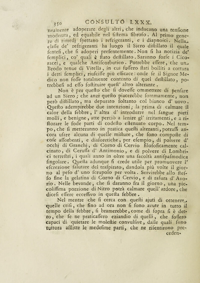 neamente adoperare degli altri, che inducano una tenfione moderata, ed equabile nel fiftema fibrofo . Al primo gene* re di rimedj spettano i refrigeranti, e i diapnoici. Nella,, clafle de5 refrigeranti ha luogo il Siero dillillato il quale fentefijche fi adoperi prefentemente. Non fi ha notizia de* {empiici, co5 quali è flato deflillato . Saranno forfè i Cico- racei, e qualche Antifcorbutico . Potrebbe edere, che utL. Brodo tenue di Vitella, in cui fodero flati bolliti a cottura i detti femplici, riufcide più efficace : onde le il Signor Me¬ dico non folle totalmente contento di quel deflillato, po- trebbefi ad elfo foftituire quell* altro alterante . Non è per quello che fi doved'e ommettere di penfare ad un Siero; che anzi queflo piacerebbe fommamente, non però diflillato, ma depurato loltanto col bianco d’ uovo. Quello adempirebbe due intenzioni; la prima di calmare il calor della febbre , P altra d’ introdurre nel fangue parti molli, e benigne , atte perciò a lenire gl* irritamenti, e a ri- fiorare le fode parti di codeflo eftenuato corpo. Nel tem¬ po, che fi metteranno in pratica quelli alteranti, potradì an¬ cora ufare alcuna di quelle millure , che fono compofle di cofe aflorbenti, e diaforetiche , per efempio, di polvere d* occhj di Granchj, di Corno di Cervio filoloficamente cal¬ cinato, di Cerulfa d’ Antimonio, e di polvere di Lombri- ci terreflri, i quali anno in oltre una facoltà antifpafmodica Angolare. Quella adunque fi crede utile per promuovere 1* efcrezione falutare del trafpirato, dandola più volte il gior¬ no al pefo d’ uno fcrupolo per volta . Servirebbe allo flef- fo fine la gelatina di Corno di Cervio, e di rafura d’Avo¬ rio . Nelle bevande, che fi daranno fra il giorno, una pic- coliffima porzione di Nitro potrà calmare quell’ ardore, che dicefi elfere ecceffivo in quella febbre . Nel mentre che fi cerca con quelli ajut’i di ottenere,, quelle crifi, che fino ad ora non fi fono avute in tutto il tempo della febbre, fi bramerebbe, come di fopra fi è det¬ to , che fe ne praticaflero eziandio di quelli, che fodero capaci di quietare le moleftie convulfive, dalle quali fono tuttora afflitte le medefime parti, che ne rifentirono pre¬ cedei