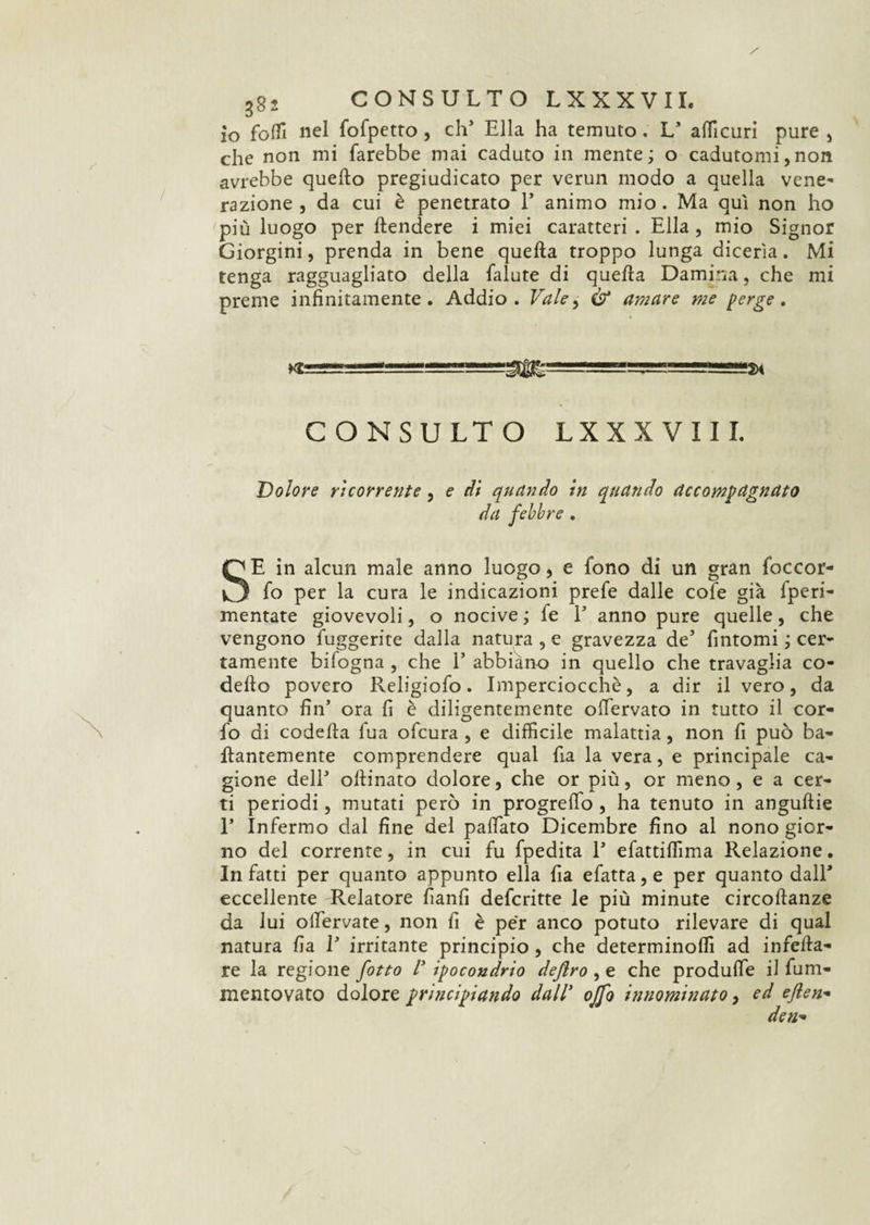 io folli nel fofpetto , eh' Ella ha temuto. L* afficuri pure , che non mi farebbe mai caduto in mente; o cadutomi,non avrebbe quello pregiudicato per verun modo a quella vene¬ razione , da cui è penetrato E animo mio. Ma qui non ho più luogo per ftendere i miei caratteri . Ella , mio Signor Giorgini, prenda in bene quella troppo lunga dicerìa. Mi tenga ragguagliato della faiute di quella Damma, che mi preme infinitamente. Addio. Vale, & amare me perge, CONSULTO LXXX Vili. Dolore ricorrente, e di quando in quando accompagnato da febbre . SE in alcun male anno luogo, e fono di un gran foccor- fo per la cura le indicazioni prefe dalle cofe già fperi- mentate giovevoli, o nocive ; fe E anno pure quelle, che vengono fuggente dalla natura , e gravezza de’ fintomi ; cer¬ tamente bifogna , che E abbiano in quello che travaglia co- dello povero Religiofo. Imperciocché, a dir il vero, da quanto fin5 ora fi è diligentemente olTervato in tutto il con¬ fo di codelia lua ofeura , e difficile malattia, non fi può ba- flantemente comprendere qual fia la vera, e principale ca¬ gione delE ollinato dolore, che or più, or meno, e a cer¬ ti periodi, mutati però in progrelfo , ha tenuto in angullie E Infermo dal fine del pattato Dicembre fino al nono gior¬ no del corrente, in cui fu fpedita E efattiffima Relazione. In fatti per quanto appunto ella fia efatta, e per quanto dall* eccellente Relatore fianfi deferitte le più minute circollanze da lui offervate, non fi è per anco potuto rilevare di qual natura fi a E irritante principio, che determinoffi ad infila¬ re la regione fitto V ipocondrio deflro^t che produffe il fum- mentovato dolore principiando dall* ojfo innominato, ed eflen- dea-