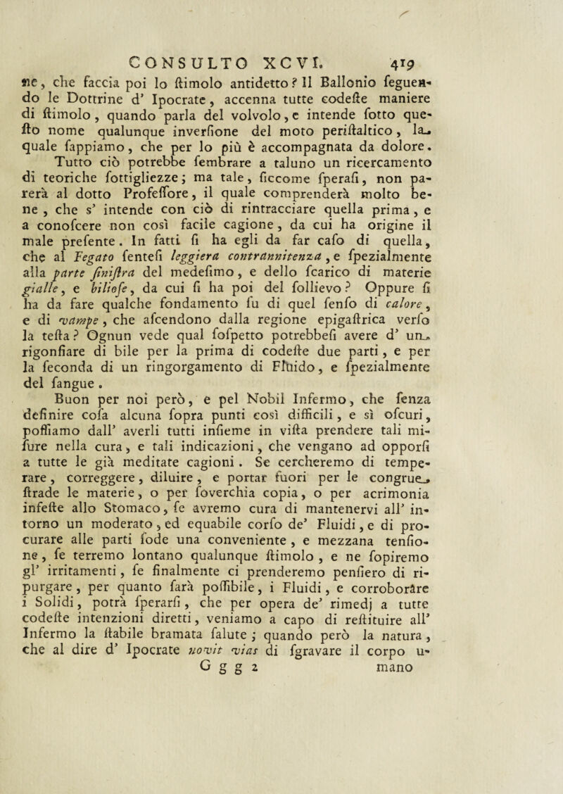 tic, che faccia poi lo (limolo antidetto ? Il Ballonio fegueH- do le Dottrine d* Ipocrate, accenna tutte codefie maniere di (limolo , quando parla del volvolo, e intende fotto que¬ llo nome qualunque inverfione del moto peridaltico, la^ quale Tappiamo, che per lo più è accompagnata da dolore. Tutto ciò potrebbe fembrare a taluno un ricercamelo di teoriche fottigliezze ; ma tale, ficcome fperafi, non pa¬ rerà al dotto Profeffore, il quale comprenderà molto be¬ ne , che s’ intende con ciò di rintracciare quella prima , e a conoscere non così facile cagione, da cui ha origine il male prefente . In fatti fi ha egli da far cafo di quella, che al Fegato fentefi leggiera contrannìtenza , e fpezialmente alla parte fimflra del medefimo, e dello fcarico di materie gialle, e biliofe, da cui fi ha poi del follievo ? Oppure fi ha da fare qualche fondamento lu di quel fenfo di calore s e di •vampe , che afcendono dalla regione epigaftrica verfo la teda ? Ognun vede qual fofpetto potrebbe!! avere d uru rigonfiare di bile per la prima di codelie due parti, e per la feconda di un ringorgamento di Flùido, e fpezialmente del fangue „ Buon per noi però, e pel Nobil Infermo, che fenza definire cofa alcuna fopra punti così difficili, e sì ofcuri, poffiamo dall* averli tutti infieme in villa prendere tali mi- Ture nella cura, e tali indicazioni, che vengano ad opporli a tutte le già meditate cagioni . Se cercheremo di tempe¬ rare , correggere, diluire, e portar fuori per le congrue^ ftrade le materie, o per foverchia copia, o per acrimonia infefte allo Stomaco, fe avremo cura di mantenervi alF in¬ torno un moderato , ed equabile corfo de* Fluidi, e di pro¬ curare alle parti (ode una conveniente , e mezzana tendo¬ ne , fe terremo lontano qualunque (limolo , e ne fopiremo gl' irritamenti, fe finalmente ci prenderemo penderò di ri¬ purgare , per quanto farà poffibile, i Fluidi, e corroborare i Solidi, potrà fperarfi , che per opera de* rimedj a tutte codette intenzioni diretti, veniamo a capo di reftituire all* Infermo la (labile bramata falute ; quando però la natura , che al dire d* Ipocrate uovìt njìas di fgravare il corpo u- G g g 2 mano