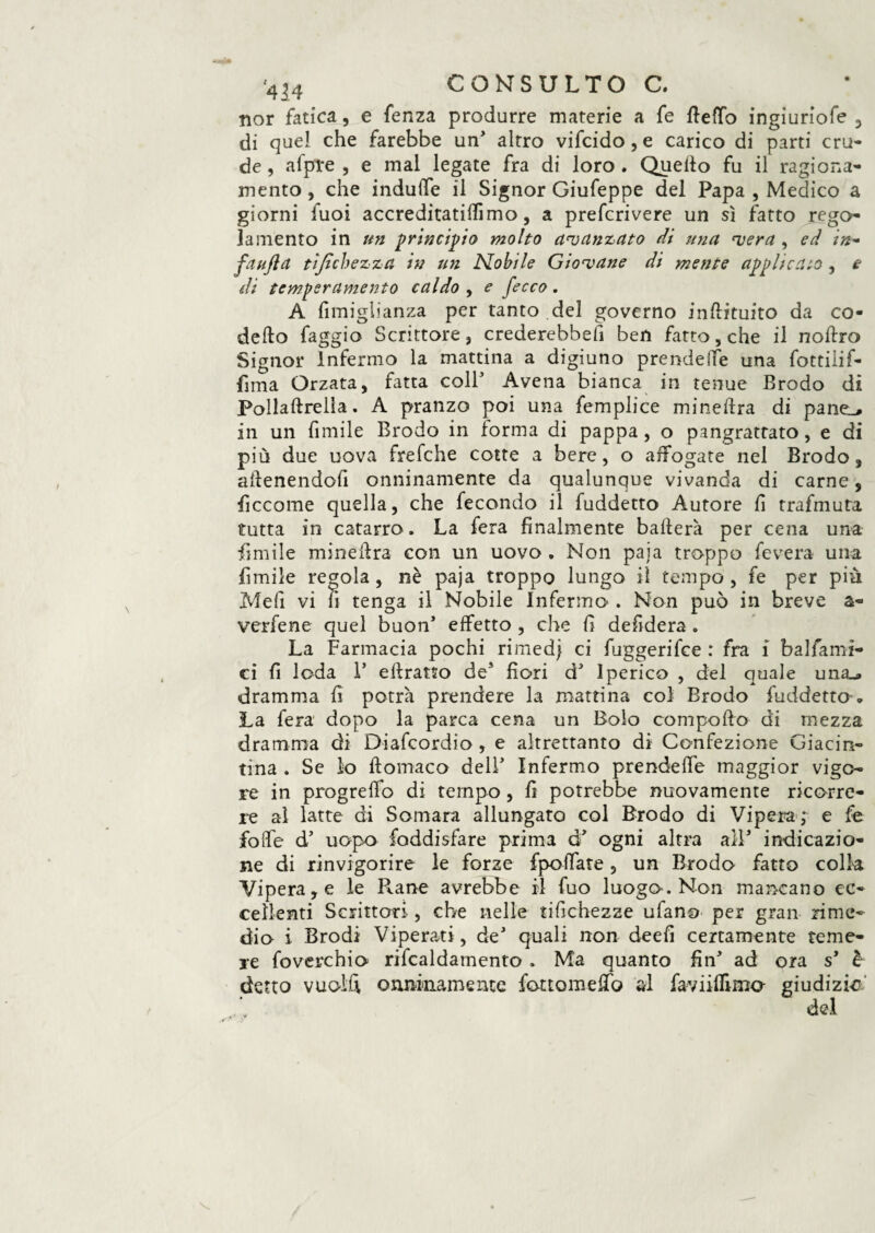 nor fatica, e fenza produrre materie a fe fletto ingiuriofe , di quel che farebbe un’ altro vifcido, e carico di parti cru¬ de , afpTe , e mal legate fra di loro . Quetto fu il ragiona¬ mento , che indulTe il Signor Giufeppe del Papa , Medico a giorni fuoi accreditaticimo, a prefcrivere un sì fatto rego¬ lamento in un principio molto avanzato di una ‘vera , ed in- fa ufi a tifici) e zza in un Nobile Giocane di mente applicato , e di temperamento caldo , e fecco. A fìmiglianza per tanto del governo inttituito da co- detto faggio Scrittore, crederebbe!! ben fatto, che il nottro Signor Infermo la mattina a digiuno prendere una fottiiif- fima Orzata, fatta coll5 Avena bianca in tenue Brodo di Pollaftrella. A pranzo poi una femplice minettra di pane^, in un fimile Brodo in forma di pappa, o pangrattato, e di più due uova frefche cotte a bere, o affogate nel Brodo, attenendofi onninamente da qualunque vivanda di carne, ficcome quella, che fecondo il fuddetto Autore fi trafmuta tutta in catarro. La fera finalmente batterà per cena una filmile minettra con un uovo . Non paia troppo fevera una limile regola, nè paja troppo lungo il tempo , fe per più Meli vi fi tenga il Nobile Infermo . Non può in breve a- verfene quel buon* effetto , che fi defidera. La Farmacia pochi rimed} ci fuggerifce : fra i balfami- ci fi loda 1* eftratso de’ fiori d5 Iperico , del quale una_» dramma fi potrà prendere la mattina col Brodo fuddetto » La fera dopo la parca cena un Bolo compofto di mezza dramma di Diafcordio , e altrettanto di Confezione Giacin¬ tina . Se lo ftomaco dell5 Infermo prendette maggior vigo¬ re in progretto di tempo, fi potrebbe nuovamente ricorre¬ re al latte di Somara allungato col Brodo di Vipera; e fe fotte d5 uopo foddisfare prima d5 ogni altra alV indicazio¬ ne di rinvigorire le forze {poffare, un Brodo fatto colla Vipera, e le R.ane avrebbe il fuo luogo. Non mancano ec¬ cellenti Scrittori , che nelle tifichezze ufano per gran rime¬ dio i Brodi Viperati, de5 quali non deefi certamente teme¬ re foverchio rifcaldamento . Ma quanto fin5 ad ora s’ è detto vuoili onninamente fottometto al faviilfimo- giudizio del