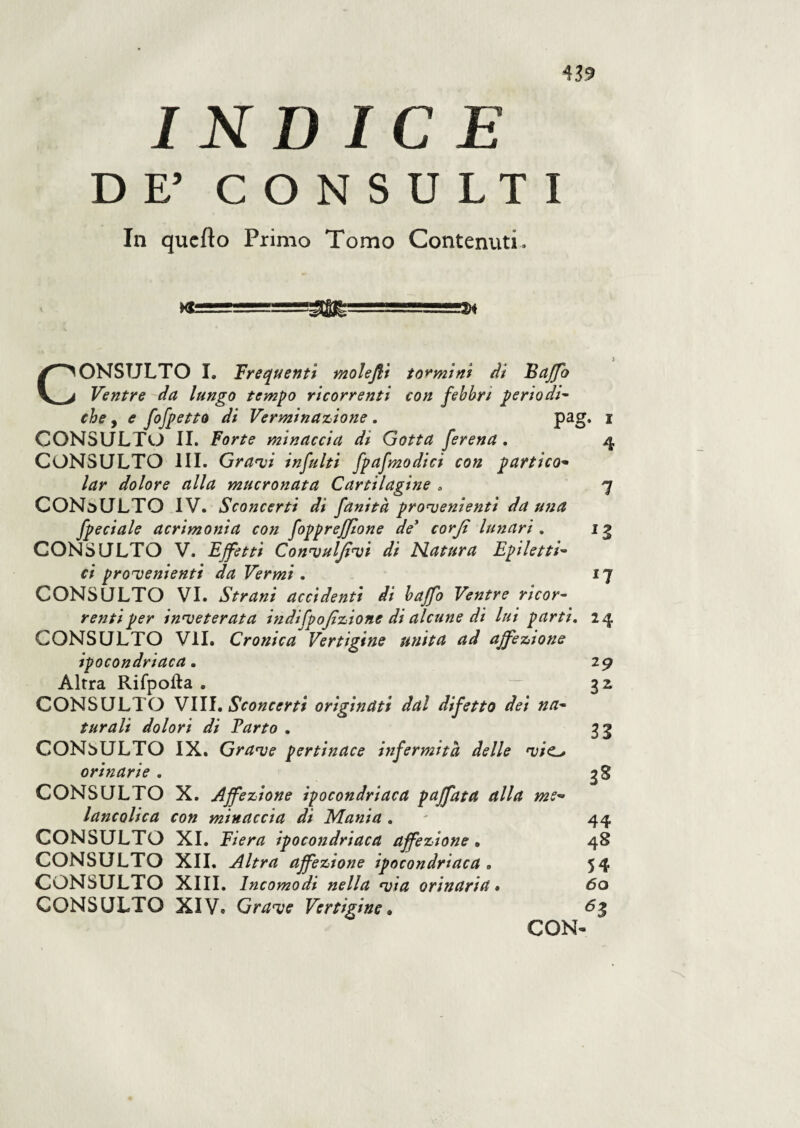 43? INDICE DE’ CONSULTI In quefto Primo Tomo Contenuti. Xfc !2W I 4 *3 n CONSULTO I. Frequenti molejli tonni ni di Baffo Ventre da lungo tempo ricorrenti con febbri periodi- che, e fofpetto di Verminazione . pag CONSULTO IL Forte minaccia di Gotta ferena. CONSULTO III. Gravi infiliti fpafmodici con partito- lar dolore alla mucronata Cartilagine , CONSULTO IV. Sconcerti di fanità provenienti da una fpeciale acrimonia con fopprefflone de* corjì lunari . CONSULTO V. Effetti Convulfivt di Matura Epiletti¬ ci provenienti da Vermi . CONSULTO VI. Strani accidenti di baffo Ventre ricor¬ renti per inveterata indifpofizione di alcune di lui parti. 24 CONSULTO VII. Cronica Vertigine unita ad affezione ipocondriaca. Altra Rifpofta . CONSULTO Vili. Sconcerti originati dal difetto dei na¬ turali dolori di Parto . CONSULTO IX. Grave pertinace infermità delle vie* orinarie . CONSULTO X. Affezione ipocondriaca paffuta alla me- lancolica con minaccia di Mania . CONSULTO XI. Fiera ipocondriaca affezione. CONSULTO XII. Altra affezione ipocondriaca „ CONSULTO XlVe Grave Vertigine. 2 3 33 3* 44 48 54 63 N VO