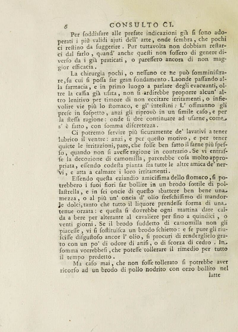 Per foddi'sfare alle prefate indicazioni già fi fono ado¬ perati i più validi ajuti dell* arte, onde fembra , che pochi ci reftino da fuggerire . Par tuttavolta non dobbiam reftar- ci dal farlo , quand5 anche quelli non foffero di genere di¬ verta da i già praticati , o pareftaro ancora di non mag¬ gior efficacia. La chirurgia pochi, o neffiuno ce ne può fomminiflra- re,fu cui fi poffia far gran fondamento . Laonde paffiando al¬ la farmacia, e in primo luogo a parlare degli evacuanti, ol¬ tre la caffi a già afata, non fi ardirebbe proporre alcun* al¬ tro lenitivo per timore di non eccitare irritamenti, o infie¬ volire vie più lo ftomaco, e gl* inteftini ; LJ .offriranno gli prefe in tafpetto, anzi gli riprovò in un fimile cata, e per la fi; e fifa ragione: onde fi dee continuare ad ufarne, cornea s’ è fatto, con iomma difcretezza. Ci potremo fervire più ficuramente de’ lavativi a tener lubrico il ventre : anzi, e per quello motivo , e per tener quiete le irritazioni, pare, che folle ben fatto il farne più fpef- fo, quando non fi aveffie ragione in contrario . Se vi entral- fe la decozione di camomilla, parerebbe cofa molto appro¬ priata, efficndo codella pianta fra tutte le altre amica de* ner¬ vi, e atta a calmare i loro irritamenti. Ellendo quella eziandio amiciffima dello llomaco , fi po¬ trebbero i fuoi fiori far bollire in un brodo tattile di pol- ialtrella, e in fei oncie di quello sbattere ben bene una. mezza , o al più un* oncia d3 olio frefchilfimo di mandor- Je dolci, tanto che tutto il liquore prendelfe forma di una., tenue orzata : e quella fi dovrebbe ogni mattina dare cal¬ da a bere per alterante al cavaliere per fino a quindici , o venti giorni . Se il brodo fuddetto di camomilla non gli piaceffie, vi fi foftituifca un brodo fchietto : e fe pure gli riu- iciffie difgullota ancor V olio, fi procuri di renderglielo gra¬ to con un po’ di odore di anifi, o di icorza di cedro . In_» fomma vorrebbe!! ,che potefie tollerare il rimedio per tutto il tempo predetto . Ma cata mai, che non folta tollerato fi potrebbe aver ricorta ad un brodo di pollo nodrito con orzo bollito nel latte