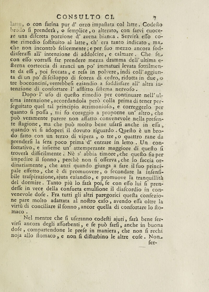 lar , o con farina pur d’ orzo impattata col latte. Code fio brodo lì prenderà, o femplice , o alterato, con farvi cuoce¬ re una difcreta porzione d5 avena bianca . Servirà elfo co¬ me rimedio foftituito al latte, eh' era tanto indicato, mu che non incontrò felicemente ; e per fuo mezzo ancora fod- disferaffi all’ intenzione di addolcire, e calmare. Che fe_> con elfo vorrafli far prendere mezza dramma dell5 ultima e- derna corteccia di aranci un po’ immaturi levata fertilmen¬ te da effi , poi leccata, e refa in polvere, indi coll5 aggiun¬ ta di un po’di fciloppo di feorza di cedro, ridotta in due , o tre bocconcini, verrebbefi eziandio a foddisfare all* altra in¬ tenzione di confortare l5 afflitto fiflema nervofo . Dopo'l5 ufo di quello rimedio per continuare nell5 ul¬ tima intenzione , accordandola però colla prima di tener per- feguitato quel tal principio acrimoniofo, e correggerlo per quanto lì polla , mi fo coraggio a proporne un’ altro, che può veramente parere non affatto- convenevole nella preferi¬ te llagione , ma che può molto bene ufarlì anche in ella , quando vi fi adoperi il dovuto riguardo . Quello è un bro¬ do fatto con un terzo di vipera , o tre, o quattro rane da prenderli la fera poco prima *d’ entrare in letto . Un con¬ fortativo, e infieme un’ attemperante maggiore di quello 11 troverà difficilmente. Nè s5 abbia timore, che quello lìa per ìinpedire il fonno , perchè non lì offerva, che lo faccia or¬ dinariamente , che anzi quando giunga a fare il fuo princi¬ pale effetto, che è di promuovere, o fecondare la infenlì- bile trafpirazione, ajuta eziandio , e promuove la tranquillità dei dormire . Tanto più lo farà poi, fe con effo lui fi pren- deffe in vece della confueta emullìone il diafeordio in con¬ venevole dofe. Fra tutti gli altri paregorici quella confezio¬ ne pare molto adattata al nollro cafo , avendo effa oltre la virtù di conciliare il fonno , ancor quella di confortare lo ffo,- maco . Nel mentre che lì uferanno codelli ajuti, farà bene fer- virfl ancora degli adsorbenti, e fe può farli, anche in buona dofe, compartendone le prefe in maniera, che non fi rechi noja allo ilomaco, e non lì dillurbino le altre cofe » Non^> fer-