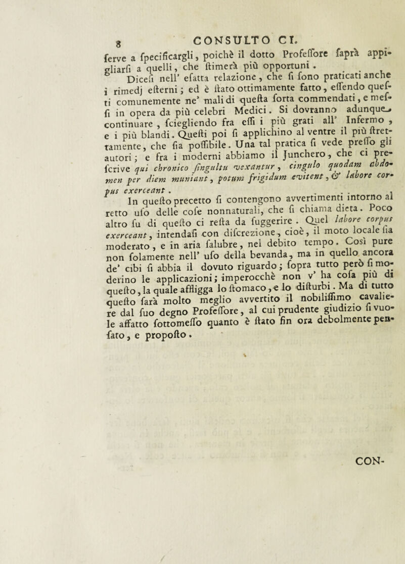 ferve a fpecìficargli, poiché il dotto Profetare fapra appi* gliarfi a quelli, che (limerà più opportuni . ... Dicefi nell’ efatta relazione , che fi fono praticati anche i rimedj edemi; ed è ilato ottimamente fatto, efTendo quei- ti comunemente ne’ malidi quella forra commendati, e mef- fi in opera da più celebri Medici. Si dovranno adunque continuare , fciegliendo fra elfi i più grati all Infermo , e i più blandi . Quedi poi fi applichino al ventre il pie»ltret¬ tamente, che fi a poflìbile. Una tal pratica fi vede pre ilo gli autori; e fra i moderni abbiamo il Junchero, che ci pre- feri ve qui chronico fingultu 'vexdntur , ctngulo quodam ebdo- men per diem muniant, potum frigidum ervite?2ti& labore cor• pus exerceant . . .. . In quello precetto fi contengono avvertimenti intorno ai retto ufo delle cofe nonnaturali, che fi chiama dieta. Poco altro fu di quello ci retta da fuggerire . Qiiel labore corpus exerceant, inrendafi con direzione, cioè, il moto locale Ha moderato , e in aria lalubre, nel debito tempo. Cosi pure non baiamente nell’ ufo della bevanda, ma in quello ancora de’ cibi fi abbia il dovuto riguardo ; fopra tutto pero li mo¬ derino le applicazioni; imperocché nontv ha cola piu di quefto, la quale affligga lo ftomaco ,e lo difturbi. Ma d. tutto quello farà molto meglio avvertito il nobihffimo cavalie¬ re dal fuo degno Profelfore, al cui prudente giudizio «vuo¬ le affatto fottomellfo quanto è flato fin ora debolmente pen- fato, e propollo .