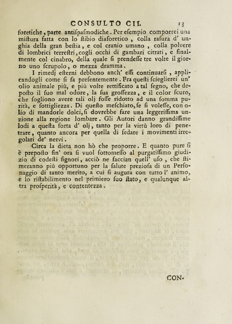 foretiche , parte antifpafmodiche . Per efempio comporrei una miftura fatta con lo fiibio diaforetico , colla rafura d* un¬ ghia della gran beftia, e col cranio umano , colla polvere di lombrici terreftri,cogli occhi di gambari citrati, e final¬ mente col cinabro, della quale fi prendere tre volte il gior¬ no uno fcrupolo, o mezza dramma. I rimedj eflerni debbono anch* elfi continuarli , appli¬ candogli come fi fa prefentemente . Fra quelli fcieglierei un’ olio animale più, e più volte rettificato a tal fegno, che de¬ pollo il fuo mal odore, la fua grolfezza , e il color fcuro, che fogliono avere tali olj folle ridotto ad una fomma pu¬ rità, e fottigliezza. Di quello mefchiato, fe fi volelfe, con o- lio di mandorle dolci, fi dovrebbe fare una leggeriffima un¬ zione alla regione lombare. Gli Autori danno grandiflìme lodi a quella forta d* olj, tanto per la virtù loro di pene¬ trare , quanto ancora per quella di fedare i movimenti irre« golari de* nervi. Circa la dieta non ho che proporre. E quanto pure fi è prepollo fin* ora fi vuol fottomeflò al purgatiflimo giudi¬ zio di codelli- fìgnori, acciò ne faccian quell* ufo , che fil¬ meranno più opportuno per la falute preziofa di un Ferfo- naggio di tanto merito, a cui fi augura con tutto 1* animo, e lo rillabilimento nel primiero fuo fiatoy e qualunque al^ tra profperità? e contentezza «