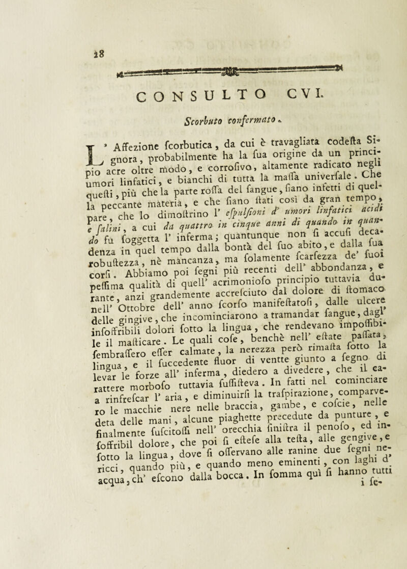 Scorbuto confermato* * Affezione fcorbutica, da cui è travagliata codetta Si- i vuota, probabilmente ha la fua origine da un princi¬ pe acre oltre modo, e corrofiva, altamente rad,tato negli umori linfatici, e bianchi di tutta la malfa umverfale . Che duetti più chela parte rotta del fangue,fiano infetti di quel la peccante màteria, e pare che lo dimottrino 1’ eft»lJtont d umor, bufatici aedi f falli,, a cui da quattro- in cinque anni di quando m quan¬ do* fossetta 1* inferma ; quantunque non fi accufi deca- denza n quel tempo dalla bontà del fuo abito,e dalla fua robustezza^ nè mancanza, ma folamente fcarfezza de fuo^ cord . Abbiamo poi fegm piu recenti dell abbondanza, peflima qualità di quell’ acrimomofo principio tuctav,a fante anzi grandemente accrelciuto dal dolore di ltomaco nell’ Ottobre dell’ anno feorfo manifestatoli, dalle ulcer delle gingive , che incominciarono a tramandar fangue, dag infoffribili dolori fotto la lingua , che rendevano impottib - e U magare . Le quali cofe°, benché nell’ eftate pattata imbratterò etter calmate , la nerezza pero «malta fotto 1 ;na ” ; il fuccedente fluor di ventre giunto a fegno di , ng“ forze aU inferma , diedero a divedere , che ìL ca¬ ntere mobofo tuttavia fuflìfteva . In fatti nel cominciate a rinfrefear 1’ aria, e diminuirà la trafpirazione, comparve- ro le macchie nere nelle braccia, gambe, e cofcie, nelle deta delle mani, alcune piaghette precedute da punture , e finalmente fufcitoffi nell’ orecchia (imftra il penofo, ed m- r ff nifi\ldnre che poi fi eftefe alla tetta, alle gengive,e ouo lingua ’ do JZ offervano alle ranine due fegm ne- lotto ia 1 8 > aliando meno eminenti , con laghi d acquajrà’ efcono dalla bocca. In fiamma qui fi hanno mta