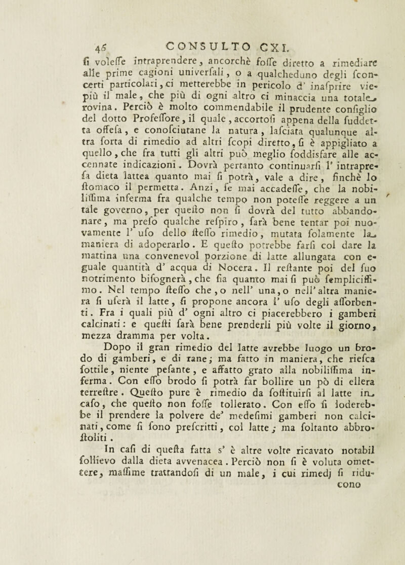 fi volere intraprendere , ancorché folle diretto a rimediare alle prime cagioni univerfali, o a qualcheduno degli (con¬ certi particolari,ci metterebbe in pericolo d' inafprire vie¬ più il male, che più di ogni altro ci minaccia una totale^ rovina. Perciò è molto commendabile il prudente confidilo del dotto Profeflore , il quale , accortoti appena della fuddet- ta offela , e conofciutane la natura , lafciata qualunque al¬ tra fona di rimedio ad altri feopi diretto, fi è appigliato a quello, che fra tutti gli altri può meglio foddisfare alle ac¬ cennate indicazioni. Dovrà pertanto continunrfi T intrapre- fa dieta lattea quanto mai fi potrà, vale a dire, finché lo flomaco il permetta. Anzi, fe mai accadefie, che la nobi- litfima inferma fra qualche tempo non poteiTe reggere a un tale governo, per quello non fi dovrà del tutto abbando¬ nare , ma prefo qualche refpiro , farà bene tentar poi nuo¬ vamente l5 ufo dello Hello rimedio, mutata fidamente Ja^ maniera di adoperarlo . E quello potrebbe farfi coi dare la mattina una convenevol porzione di latte allungata con e- guale quantità d5 acqua di Nocera. Il reilante poi del fuo notrimento bifognerà, che fia quanto mai fi può fempiicitFi- mo. Nel tempo fteffo che , o nelP una,o nell' altra manie¬ ra fi uferà il latte, fi propone ancora P ufo degli aflorben- ti. Fra i quali più dJ ogni altro ci piacerebbero i gamberi calcinati : e quelli farà bene prenderli più volte il giorno, mezza dramma per volta. Dopo il gran rimedio del latte avrebbe luogo un bro¬ do di gamberi, e di rane ; ma fatto in maniera, che riefea fiottile, niente pefante , e affatto grato alla nobilillìma in¬ ferma . Con elfo brodo fi potrà far bollire un pò di ellera terrellre . Quello pure è rimedio da follituìrfi al latte iru cafo, che quello non folle tollerato. Con elfo fi lodereb¬ be il prendere la polvere deJ medefimi gamberi non calci¬ nati , come fi fono preferitti, coi latte : ma foltanto abbro- iloliti . In cafi di quella fatta s’ è altre volte ricavato notabil follievo dalla dieta avvenacea . Perciò non fi è voluta omet¬ tere, matfime trattandofi di un male, i cui rimedj fi ridu¬ cono