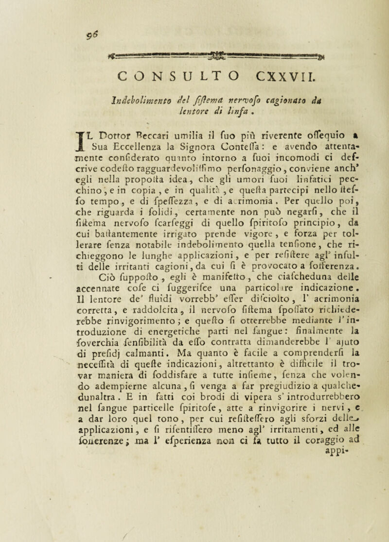 ^gSJ-iigSggg5S=giU SgSt. — '■ -J11 - —- CONSULTO CXXVII. Indebolimento del fìftemct nervofo cagionato da Untore di linfa . IL Dottor beccar! umilia il Tuo più riverente ofTequio a Sua Eccellenza la Signora ConteiTa: e avendo attenta¬ mente confederato quinto intorno a Tuoi incomodi ci def- crive codefto ragguardevoliflìmo perfonaggio , conviene anch* egli nella propoita idea, che gli umori Tuoi linfatici pec¬ chino, e in copiale in qualità , e quella partecipi nello ltef- fo tempo , e di fpefTezza , e di acrimonia. Per quello poi, che riguarda i folidi, certamente non può negarfi, che il fiilema nervofo fcarfeggi di quello fpiritofo principio, da cui bailantemente irrigato prende vigore , e forza per tol¬ lerare fenza notabile indebolimento quella tendone , che ri¬ chieggono le lunghe applicazioni, e per refillerc agl'infili¬ ti delle irritanti cagioni, da cui fi è provocato a foiferenza. Ciò fuppoilo , egli è manifelto, che cialcheduna delle accennate cofe ci fuggerifee una particohre indicazione. 11 lentcre de fluidi vorrebb* efler dilciolto, V acrimonia corretta, e raddolcita, il nervofo Alterna fpoflato richiede¬ rebbe rinvigorimento ; e quello lì otterrebbe mediante l’in¬ troduzione di energetiche parti nel fangue : finalmente la soverchia fenfibilità da elfo contratta dimanderebbe 1 ajuto di prefidj calmanti. Ma quanto è facile a comprenderfi la neceflìtà di quelle indicazioni, altrettanto è difficile il tro¬ var maniera di foddisfare a tutte inlìeme, fenza che volen¬ do adempierne alcuna , fi venga a far pregiudizio a qualche- dunaltra . E in fatti coi brodi di vipera s’ introdurrebbero nel fangue particelle fpiritofe , atte a rinvigorire i nervi, c a dar loro quel tono , per cui refillelfero agli sforzi delle-, applicazioni, e fi rifentiflero meno agl’ irritamenti, ed alle fcuerenzej ma 1* efperienza non ci fa tutto il coraggio ad appi-