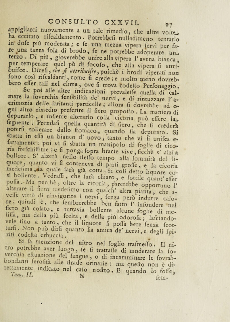 appigliarci nuovamente a un tale rimedio, che altre volte., ha eccitato rifcaldamento. Potrebbefi nulladimeno tentarlo in dole più moderata; e fe una mezza vipera fervi per fa¬ re ^wUa tazza fola di brodo, le ne potrebbe adoperare un . terzo. Di più, gioverebbe unire alla vipera l’avena bianca, per temperare quel pò di focofo , che alla vipera fi attri¬ ti!.ce. Dicefi, che fi attribuire, poiché i brodi viperati non iono cosi riscaldanti,come fi credere molto meno dovreb¬ bero eiler tali nel clima, ove fi trova codefto Perfonaggio. Se poi alle altre indicazioni prevalere quella di cal¬ mare la loverchia fenfibilità de’ nervi, e di rintuzzare 1’ a- cnmoma delle irritanti particelle; allora fi dovrebbe ad o- gm altro rimedio preferire il fiero propollo . La maniera di depurarlo , e mfieme alterarlo colla cicoria può edere hu ìeguente . Prendali quella quantità di fiero, che fi crederà poterli tollerare dallo itomaco, quando fia depurato. Si sbatta m ella un bianco d’ uovo, tanto che vi fi unifica e- lattamenre : poi vi fi sbatta un manipolo di foglie di cico¬ riafreddili!me ; e fi ponga (opra bracie vive , ficc-hè s’ alzi a bollore . o alzerà nello Hello tempo alla fommità del li¬ quore, quanto vi fi conteneva di parti gnaffe, e la cicoria mede ima ,ia quale lata già cotta . Si coli detto liquore co- s, bollente. Vedraffi che farà chiaro, e fiottile quant’effer po a. Ma per he , oltre la cicoria, parerebbe opportuno 1’ alterare il fiero medefimo con qualch’ altra pianta, che a- veiie virtù di rinvigorire i nervi, fenza però indurre calo¬ re , quindi e, che lembrerebbe ben fatto 1’ infondere nel fiero già colatole tuttavia bollente alcune foglie di me- hda, ma della piu fcelta, e della più odorofa ; lafciando- vele fino a tanto, che il liquore fi poffa bere fenza fcot- tar.i . Non può dirfi quanto fia amica de’ nervi,e degli (pi¬ Si fa menzione del nitro nel foglio trafmedb. Il ni¬ tro potrebbe aver luogo , fe fi trattafle di moderare la fo- , (a equazione del fangue , o di incamminare le fovrab- bondanti feroiita alle ltrade orinarie : ma quello non è di¬ lettamente indicato nel cafo noftro. E quando lo folle, Tom- 1L N fem-