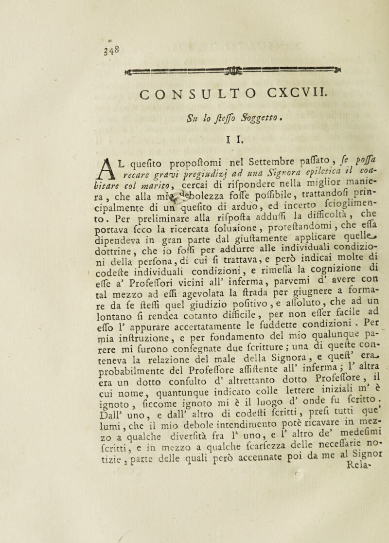 Su lo JleJfo Soggetto, I I. AL quefito propoftomi nel Settembre pattato, fi pofa recare gravi pregiudizi ad una Signora epiletica il coa¬ bitare col marito, cercai di rifpondere nella miglior manie¬ ra , che alla mr& debolezza folle poffibile, trattandoli prin¬ cipalmente di un quefito di arduo, ed incerto fciog imen to. Per preliminare alla rifpofta adduci la dim co ta , eie portava feco la ricercata foluaione , proiettandomi, che ella dipendeva in gran parte dal giallamente applicare quel dottrine, che io folli per addurre alle individuali condizio¬ ni della perfona, di cui fi trattava, e pero indicai. molte di « codelie individuali condizioni, e rimetta la cognizione di effe a’ Profelfori vicini alP inferma, parvemi d’ avere con tal mezzo ad etti agevolata la ttrada per giugnere a forma¬ re da fe Ideili quel giudizio pofitivo , e attòluto, che ad un lontano fi rendea cotanto difficile per non etter facile a effio P appurare accertatamente le fuddette condizioni . er rpia inftruziane, e per fondamento del mio qualunque pa rere mi furono confegnate due fcritture ; una di quelte con¬ teneva la relazione del male della Signora , e que era_. probabilmente del Profeffiore affiliente all’ inferma j 1 altra era un dotto confulto d5 altrettanto dotto ProfeUore il cui nome, quantunque indicato colle lettere inizia 1 m e ignoto, ficcome ignoto mi è il luogo d’ onde fu icritto . DalP uno, e dall’ altro di codefii ferirti, prefi tutti que lumi che il mio debole intendimento potè ricavare m mez¬ zo a qualche diverfità fra P uno, e P altro de’ medefimi ferirti, e in mezzo a qualche icarlezza delle neceuaru no¬