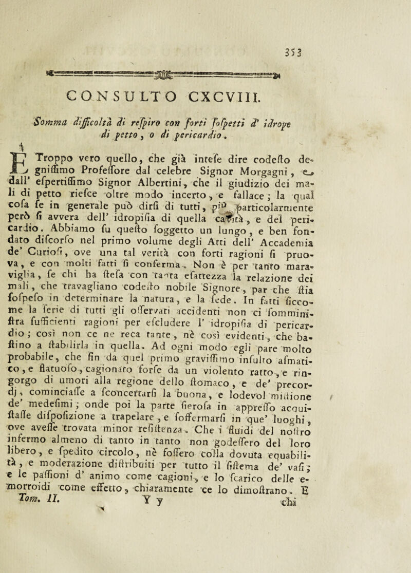 Somma difficoltà, dì refpiro con forti fo (petti di idropt di petto , o di pericardio. 1 r~j Troppo vero quello, che già inrefe dire codette de* -> gnittìmo Frofettbre dal celebre Signor Morgagni , e_* dali* efpertiflìmo Signor Albertini, che il giudizio dei ma® li di petto riefee oltre modo incerto > e fallace ; la qual cofa fe in generale può dirli di tutti, pi*5 particolarmente però li avvera dell idropitta di quella carità , e dei peri¬ cardio. Abbiamo fu quello foggetto un lungo, e ben fon¬ dato difeorfo nel primo volume degli Atti dell’ Accademia de’ Curiott, ove una tal verità con forti ragioni lì pruo- va, e con molti fatti fi conferma « Non è per tanfo mara® viglia, fe chi ha ftefa con'tanta efattezza la relazione dei mali, che travagliano codetto nobile Signore, par che ttia fofpefo in determinare la natura, e la fede. In fatti ficco- me la ferie di tutti gli ofervati accidenti non ci fommini- fìra futtìcienti ragioni per efcludere 1’ idropitta di 'pericar¬ dio ; così non ce ne reca tante , nè così evidenti, che ba¬ llino a ttabdirla in quella. Ad ogni modo egli pare molto probabile, che fin da quel primo gravittTimo infulto afmati- co,e flatuofo, cagionato forfè da un violento ratto, e rin- gorgo di umori alla regione dello ftomaco , e de' precor¬ di ^ cominciafe a fconcertarfi la buona, e lodevol midione de’ medettmi ; onde poi la parte tterofa in apprettò acqui* flatte difpofizione a trapelare , e foffermarfi in que’ luoghi, ove avelie trovata minor re fitte n za. Che i 'fluidi del nottro infermo almeno di tanto in tanto non godettero del loro libero, e fpedito circolo, nè fottero colla dovuta equabili¬ tà, e moderazione diftribuiti per 'tutto il fittema de’ vali; e le patti orni d’ animo come cagioni, 'e Io (carico delle e- morroidi come effetto, chiaramente ce lo dimottrano. B Tom. IL Y y chi