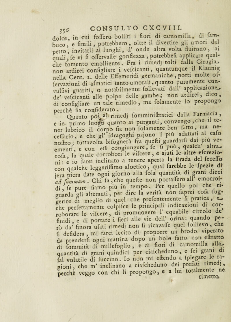 dolce, in cui fodero bolliti i fiori di camomilla, di fam- buco,’e fimili, potrebbero, oltre il divertire gli umori dal petto, invitarli ai luoghi, d’ onde altra volta fluirono, ai quali, fe vi fi oflervalfe gonfiezza , potrebbefi applicare qual¬ che fomento emolliente . Fra i rimedj tolti dalla Cirugitu non ardirei configliare i vefcicanti, quantunque il Klaumg nella Cent. 2. delle Effemeridi germaniche , porti molte ol- fervazioni di afmatici tanto umorali, quanto puramente con- vulfivi guariti, o notabilmente follevati dall’ applicazione., de’ vefcicanti alle polpe delle gambe ; non ardirei, dico , di configliare un tale rimedio, ma fidamente lo propongo perchè fia confiderato . Quanto poi ai rimedj fomminiftratici dalla Farmacia , e in primo luogo quanto ai purganti, convengo , che il te¬ ner lubrico il corpo fia non fidamente ben fatto , ma ne- celTario, e che gl’ idragoghi pajono 1 più adattati arcalo nofiro : tuttavolta bifognerà fra quelli guardarti dai piu ve¬ ementi, e con eff. congiungere, fe fi può quaich altrtu rofa , il quale corrobori le vifcere , e ajuti le altre efcrezio- ni • e io farei inclinato a tenere aperta la firada del leceflo con qualche leggeriifimo aioetico, qual farebbe le fpezie dt iera pierà date ogni giorno alla fola quantità di grani dieci ad ùimmitm . Chi fa, che qtiefte non portalTero all emorroi¬ di, fe pure fiamo più in tempo. Per quello poi che ri¬ guarda gli alteranti, per dire la verità non faprei cofa (ug- gerire di meglio di quel che prefentemenre fi pratica , che perfettamente colpifce le principali indicazioni dt cor¬ roborare le vifcere, di promuovere 1’ equabile circolo de fluidi, e di portare i fieri alle vie dell’ orina : quando pe¬ rò da’ finora ufati rimedj non fi ricavane quel lollievo , che fi defidera , mi farei lecito di proporre un brodo viperaio da prenderfi ogni mattina dopo un bolo fatto con eflratto di fommità di millefoglio, e di fiori di camomilla alla, quantità di grani quindici per ciafcheduno, e fei grani di fai volatile di fuccino. Io non mi eftendo a fpiegare le ra¬ gioni , che m’ inclinano a ciafcheduno dei prefati rimedj, perchè veggo con chi li propongo, e a lui totalmente ne