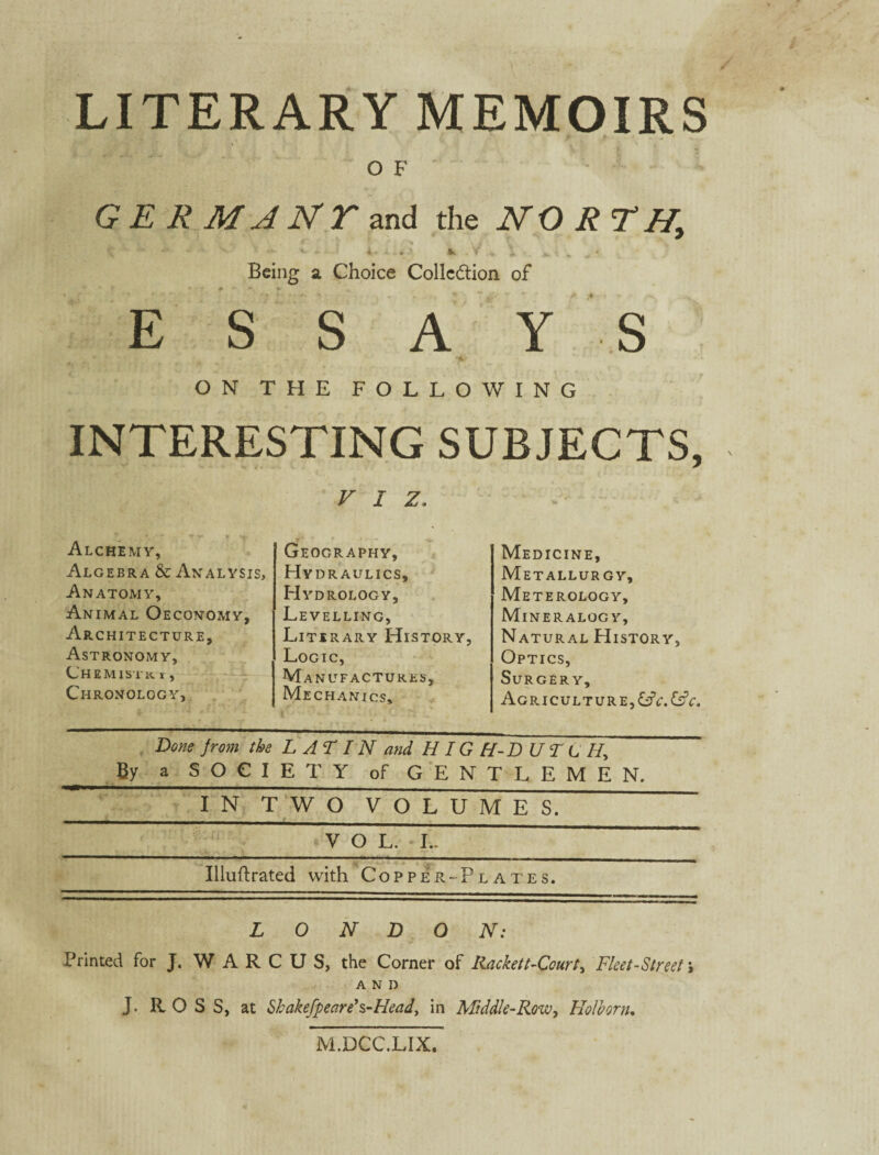 LITERARY MEMOIRS f O F G E R M A N T and the NORTH, Being a Choice Collection of . i*. •* ESSAY S t m \ * 4 * ON THE FOLLOWING INTERESTING SUBJECTS, V I z. Alchemy, Algebra & Analysis. Anatomy, Animal Oeconomy, Architecture, Astronomy, Chemist«. *, Chronology, Geography, Hydraulics, Hydrology, Levelling, Literary History Logic, Manufactures, Mechanics, Medicine, MeTALLUR GY, Meterology, Mineralogy, Natural History, Optics, Surgery, Agriculture,&V.&V. Done from the L AT IN and H IG H-D U T L If By a SOCIETY of GENTLEMEN. IN TWO VOLUMES. _VOL. L._ Illultrated with Copper-Plates. LONDON: Printed for J. W A R C U S, the Corner of Racket t-Court, Fleet-Street; AND J. ROSS, at Shakefpeare's-Head, in Middle-Row, Holhorn. M.DCC.LIX,