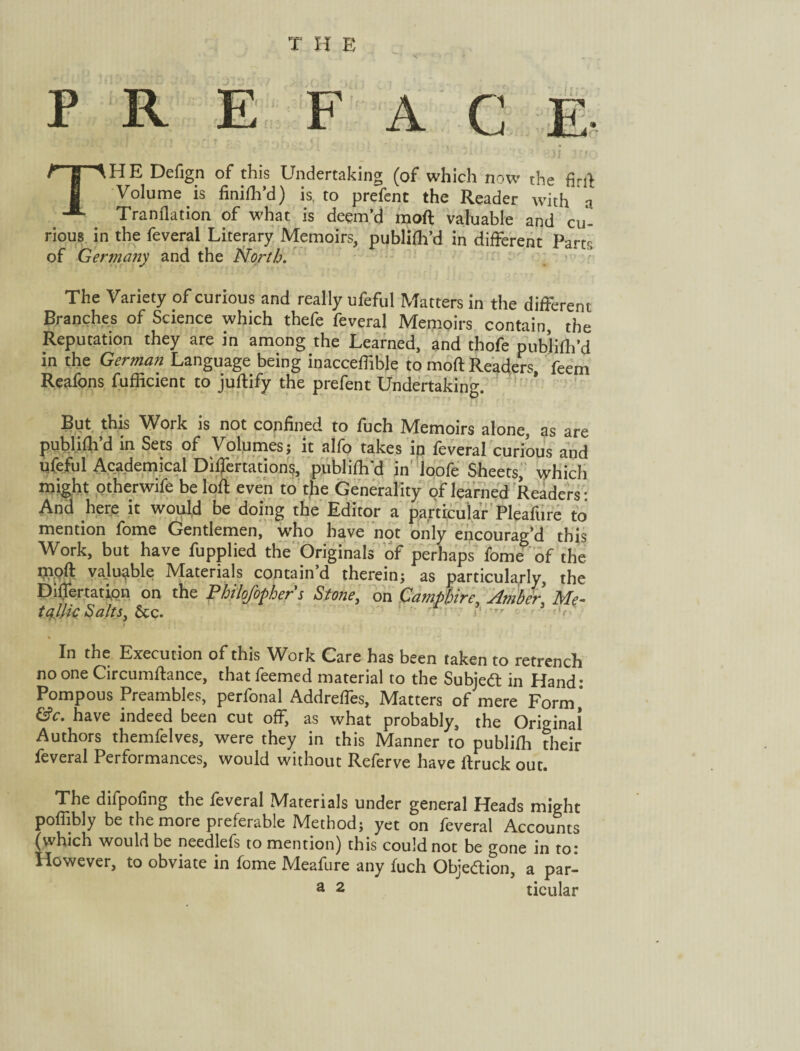 T H E A C E j] THE Defign of this Undertaking (of which now the firi} Volume is finifh’d) is, to prefent the Reader with a Tranflation of what is deem’d moft valuable and cu¬ rious in the feveral Literary Memoirs, publifh’d in different Pam of Germany and the North. The Variety of curious and really ufeful Matters in the different Branches of Science which thefe feveral Memoirs contain the Reputation they are in among the Learned, and thofe publifh’d in the German Language being inacceffible to moft Readers, feem Reafons fufficient to juftify the prefent Undertaking. But this Work is not confined to fuch Memoirs alone, as are publifh’d in Sets of Volumes; it alfo takes ip feveral curious and ufeful Academical DifTertadons, publifh'd in Joofe Sheets, which might otherwife be loft even to the Generality of learned Readers- And here it would be doing the Editor a particular Pleafure to mention fome Gentlemen, who have not only encourag’d this Work, but have fupplied the Originals of perhaps fome of the Woft valuable Materials contain’d therein; as particularly, the Differtatipn on the Philofophers Stone, on Campbire, Amber Me- tAik Salts, &c. ■  ' In the Execution of this Work Care has been taken to retrench no one Circumftance, thatfeemed material to the Subieft in Hand- Pompous Preambles, perfonal Addreffes, Matters of mere Form, &c. have indeed been cut off, as what probably, the Orwinai Authors themfelves, were they in this Manner to publifli their feveral Performances, would without Referve have ftruck out. The difpofing the feveral Materials under general Heads might poffibly be the more preferable Method; yet on feveral Accounts (which would be needlefs to mention) this could not be gone in to: However, to obviate in fome Meafure any fuch Objeftion, a par-