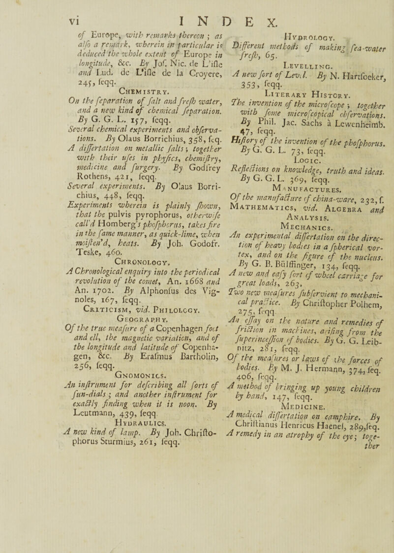 vi INDEX. cf Europe, with remarks thereon ; as alfo a remark, wherein in particular if deduced the whole extent of Europe in longitude, &c. Er Jof. Nie. (ie L’ifle and Lud. de L'ifle de ia Croyere, 24^, feqq. Chemistry. On the feparation of fait and frefij water, and a new kind of chemical feparation. By G. G. L. if 7, feqq. Several chemical experiments and obferva- tions. By Oiaus Borrichius, 358, fcq. A differtation on metallic falts ; together with their ufes in phyfecs, chemiftry, medicine and furgery. By Godfrey Rothens, 421, feqq\ Several experiments. By Oiaus Borri¬ chius, 448, feqq. Experiments wherein is plainly fitoown, that the pulvis pyrophorus, otherwife call'd Horn berg’j phofipherus, takes fire in the fame manner, as quick-lime, when moiften* d, heats. By Joh. Godofr. Teske, 460. Chronology, A Chronological enquiry into the periodical revolution of the comet, An. 1668 and An. 1702. By Alphonfus des Vig- noles, 167, feqq. Criticism, vid. Philology. Geograph y. Of the true meaftre of a Copenhagen foot and ell, the magnetic variation, and of the longitude and latitude of Copenha¬ gen, &c. By Erafmus Bartholin, 256, feqq. Gnomonigs. An inftr ument for defer thing all forts cf fun-dials ; and another inftrument for exactly finding when it is noon. By Leutmann, 439, feqq Hydraulics. A new kind of lamp. By Joh. Chrifto- phorus Sturmius, 261, feqq. Hydrology. Different methods cf making fea-water freßj, 65. Levelling. A new fort of Levi l. By N- Hartfoeker, 353, feqq- Literary History. The invention of the microfcope ; together with feme microscopical observations. By Phil. Jac. Sachs a Lewenheimb. 47, feqq- Miß ory of the invention of the phofphorus. By G. G. L. 73, feqq. Logic. Reflections on knowledge, truth and ideas. By G. G. L. 569, feqq. Manufactures. Of the manufacture cf china-ware, 232, f. Mathematics, vid. Algebra and Anal Ys is. Mechanics. An experimental differtation on the direc¬ tion of heavy bodies in a fpherical vor¬ tex, and on the figure cf the nucleus. By G. B. Bülffinger, 134, feqq. A new and eafy fort cf wheel carriage for great loads, 263, Two new mea fures fubfervient to mechani¬ cal practice. By Chriftopher Polhem, 275, feqq An efifay on the nature and remedies of fir ich on in machines, anfing from the fupennceffion ofbodies. By G. G. Leib¬ nitz, 281, feqq. Of the meafu.res or laws cf the forces of bodies. By M. J. Hermann, 374, feq. 406, feqq. A method of bringing up young children by hand, 147, feqq. Medicine. A medical differtation on camphire. By Ghriltianus Henricus Haenei, 289/eq. A remedy in an atrophy of the eye, toge¬ ther