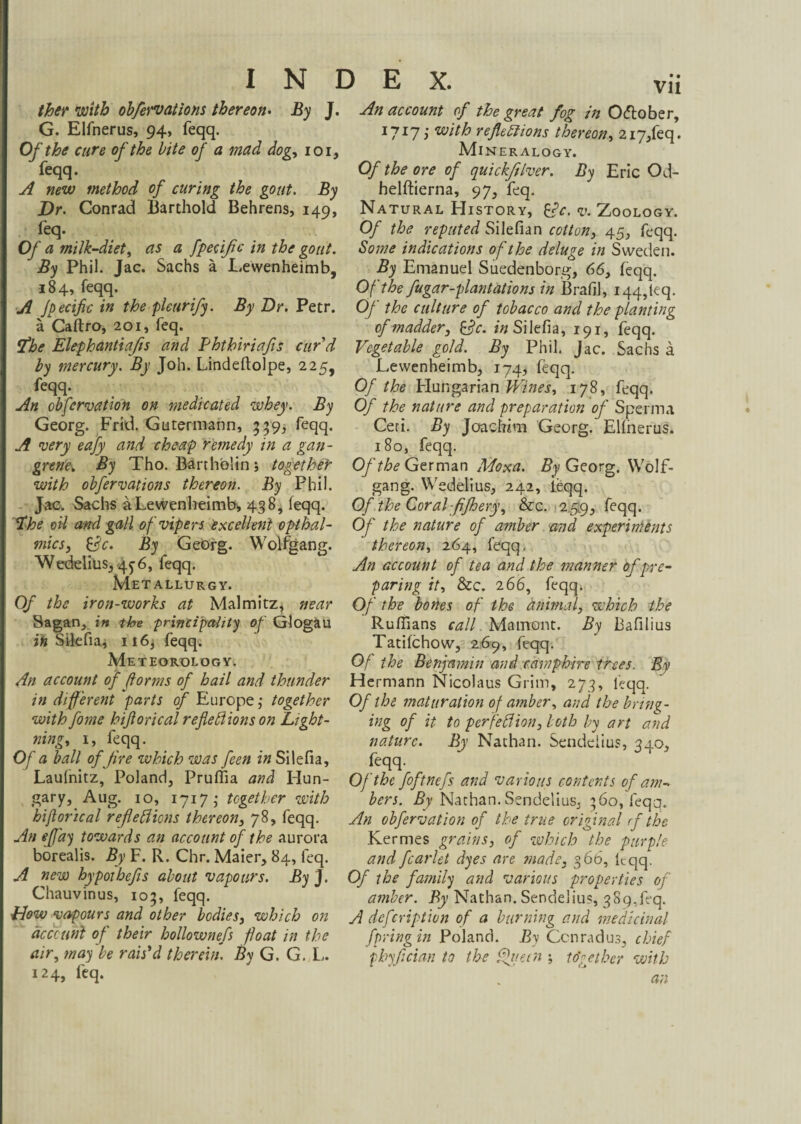 INDEX. ther with obfervations thereon. By J. G. Elfnerus, 94, feqq. Of the cure of the bite of a mad dog, 101, feqq. A new method of curing the gout. By Dr. Conrad Barthold Behrens, 149, feq. Of a milk-diet, as a fpecific in the gout. By Phil. Jac. Sachs ä Lewenheimb, 184, feqq. A Jpecific in the pletirify. By Dr. Petr, ä Caftro, 201, feq. Pfhe Elephantiafis and Phthiriafis curd by mercury. By Joh. Lindeftolpe, 225, feqq. An obfervation on medicated whey. By Georg. Frid. Gutennann, 339, feqq. A very eafy and cheap remedy in a gan¬ grene. By Tho. Bartholin j together with obfervations thereon. By Phil. Jac. Sachs a Lewenheimb* 438, feqq. *ïhe oil and gall of vipers excellent opthal- mics} &c. By GeOrg. Wolfgang. Wedelius, 4^6, feqq. Metallurgy. Of the iron-works at Malmitz^ near Sagan, in the principality of Glogau in Silefia, ii6* feqq. Meteorology. An account of florins of hail and thunder in different parts of Europe ,• together with fome hiß orical reflexions on Light¬ nings I, feqq. Of a ball of fire which was feen in Silefia, Laufnitz, Poland, Pruffia and Hun¬ gary, Aug. 10, 1717 ,• together with biflorzcal refieXions thereon, 78, feqq. An effay towards an account of the aurora borealis. By F. R. Chr. Maier, 84, feq. A new hypothefis about vapours. By J. Chauvinus, 103, feqq. Plow vapours and other bodies, which on account of their bollownefs float in the air, may be rais'd therein. By G. G. L. 124, feq. An account of the great fog in Oftober, 1717 i with reflections thereon, 2i7,feq. Mi NER ALOGY. Of the ore of quickfilver. By Eric Od- helftierna, 97, feq. Natural History, k?c. v. Zoology. Of the reputed Silefian cotton, 45, feqq. Some indications of the deluge in Sweden. By Emanuel Suedenborg, 66, feqq. Of the fugar-plantations in Brafil, I44,leq. Of the culture of tobacco and the planting of madder, &c. /«Silefia, 191, feqq. Vegetable gold. By Phil. Jac. Sachs a Lewenheimb, 174, feqq. Of the Hungarian Vines, 178, feqq. Of the nature and preparation of Sperma Ceti. By Joacfwm Georg. Elfnerus. 180, feqq. Of the German Moxa. By Georg. Wolf¬ gang. Wedelius, 242, ieqq. Of the Coral fifloery, &cc. 259, feqq. Of the nature of amber and experiments thereon, 264, feqq. An account of tea and the manner of pre¬ paring it, &C. 266, feqq. Of the bones of the animal, which the Ruffians call. Mainont. By Bafilius Tatifchow, 269, feqq. Of the Benjamin and camphire trees. By Hermann Nicolaus Grim, 273, feqq. Of the maturation of amber, and the bring¬ ing of it to perfeXion, both by art and nature. By Nathan. Sendeiius, 340, feqq. Oj the foftncfs and various contents of am¬ bers. By Nathan. Sendeiius, 360, feqq. An obfervation of the true original rf the Kermes grains, of which the purple and fcarlet dyes are made, 366, feqq. Of the family and various properties of amber. By Nathan. Sendeiius, 3 8 9, feq. A deferiptien of a burning and medicinal fpring in Poland. By Conrad us, chief phyfician to the Queen j to'get her with