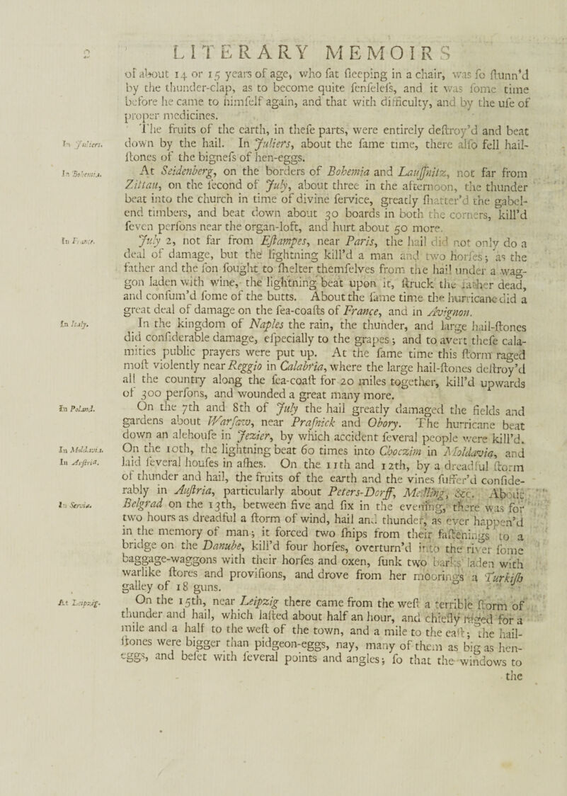 1A ïn Fraficr In July. ?« Poland. In Moldavia. In airfiriß. In Servin. At Leipzig. LITERARY MEMOIRS of about 14 or 15 years of age, who fat deeping in a chair, was fo ftunnM by the thunder-clap, as to become quite fenfelefs, and it was dome time before he came to himfelf again, and that with difficulty, and by the ufe of proper medicines. The fruits of the earth, in thefe parts, were entirely deftroy’d and beat Hones of the bignefs of hen-eggs. At Seidenberg, on the borders of Bohemia and Laujjhitz, not far from Zittau, on the iecond of July, about three in the afternoon, the thunder beat into the church in time of divine fervice, greatly fhatter’d the gabel- end timbers, and beat down about 30 boards in both the corners, kill’d feven perfons near the organ-loft, and hurt about 50 more. July 2, not far from Eft amp es, near Paris, the hail did not only do a deal of damage, but the lightning kill’d a man and two horfes; as the father and the fon fought to fhelter themfelves from the hail under a wag¬ gon laden with wine, the lightning beat upon it, ftruck the father dead, and confum’d fome of the butts. About the fame time the hurricane did a great deal of damage on the fea-coafts of France, and m Avignon. _ In the kingdom of Naples the rain, the thunder, and large hail-ftones did confiderable damage, efpecially to the grapes * and to avert thefe cala¬ mities public prayers were put up. At the fame time this ftorm raged moft violently near Reggio in Calabria, where the large hail-ftones deftroy’d all the country along the iea-coaft lor 20 miles together, kill’d upwards oi 300 perfons, and wounded a great many more. On the 7th and 8th of July the hail greatly damaged the fields and gardens about JVarfaw, near Prafnick and Obory. The hurricane beat down an alehoufe in Jezier, by which accident feveral people were kill’d. On the 10th, the lightning beat 60 times into Choczim in Moldavia, and laid feveral houfes in allies. On the nth and 12th, by a dreadful ftorm oi thunder and hail, the fruits of the earth and the vines fufter’d confide- rably in Auftria, particularly about Peters-Dorff, Me iling, &c. Ab. uu Belgrad on the 13th, between five and fix in the evening, there was for two hours as dreadful a ftorm of wind, hail and thunder, as ever happen’d in the memory of man^ it forced two fnips from their faftenings to a bridge on the Danube, kill’d four horfes, overturn’d into the river fome baggage-waggons with their horfes and oxen, funk two barks' laden with warlike ftores and provifions, and drove from her moorings a Turkt do galley of 18 guns. 0 ' J On the 15th, near Leipzig there came from the weft a terrible ftorm of thunder and hail, which Jafted about half an hour, and chiefly lh^ed for a mile and a half to the weft of the town, and a mile to the eaft; Ihe hail- ftones were bigger than pidgeon-eggs, nay, many of them as bigas hen- eggs, and befet with feveral points and angles > fo that the- windows to tiie