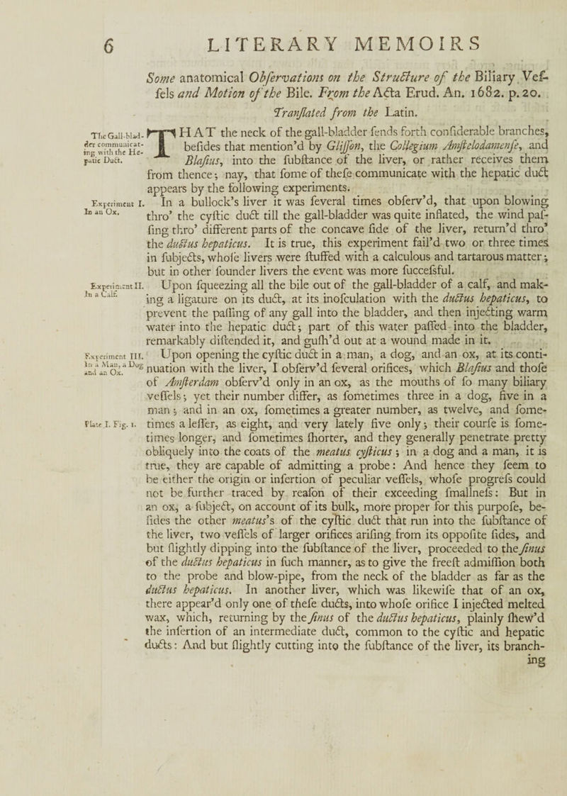 Some anatomical Obfervations on the Structure of the Biliary Vei-* fels and Motion of the Bile. From the Abta Erud. An. 1682. p. 20. Tranßated from the Latin, The Gall-Wad- der communicat¬ ing with the He¬ patic Dudt. Experiment I. In an Ox. Experiment II. In a Calf; Experiment III. In a Man, a Hug ami an Ox. Plate I. Fig. 1. THAT the neck of the gall-bladder fends forth confiderable branches, befides that mention’d by Glijfon, the Collegium Amfielodamenfe, and Blafius, into the fubftance of the liver, or rather receives them from thence •, nay, that fome of thefe communicate with the hepatic dubt appears by the following experiments. In a bullock’s liver it was feveral times obferv’d, that upon blowing thro’ the cyftic dubt till the gall-bladder was quite inflated, the wind paf- fing thro’ different parts of the concave fide of the liver, return’d thro’ the duëlus hepaticus. It is true, this experiment fail’d two or three times in fubjebts, whole livers were Huffed with a calculous and tartarous matter; but in other founder livers the event was more fuccefsful. Upon fqueezing all the bile out of the gall-bladder of a calf, and mak¬ ing a ligature on its dubt, at its inofculation with the dudius hepaticus, to prevent the palling of any gall into the bladder, and then injecting warm water into the hepatic dubt; part of this water paflfed into the bladder, remarkably diftended it, and gulh’d out at a wound made in it. Upon opening the cyftic dubt in a man, a dog, and an ox, at its conti¬ nuation with the liver, I obferv’d feveral orifices, which Blafius and thofe of Amßerdam obferv’d only in an ox, as the mouths of fo many biliary vefiels; yet their number differ, as fometimes three in a dog, five in a man ; and in an ox, fometimes a greater number, as twelve, and fome¬ times a idler, as eight, and very lately live only •, their courfe is fome¬ times longer, and fometimes fliorter, and they generally penetrate pretty obliquely into the coats of the meatus cyfticus ; in a dog and a man, it is true, they are capable of admitting a probe: And hence they feem to be either the origin or infertion of peculiar veflels, whofe progrefs could not be further traced by reafon of their exceeding fmallnels: But in an ox, a fubjebt, on account of its bulk, more proper for this purpofe, be¬ fides the other meatus’s of the cyftic dubt that run into the fubftance of the liver, two veflels of larger orifices arifing from its oppoflte fides, and but flightly dipping into the fubftance of the liver, proceeded to the firms of the duElus hepaticus in fuch manner, as to give the freeft admiffion both to the probe and blow-pipe, from the neck of the bladder as far as the dulcius hepaticus. In another liver, which was likewile that of an ox, there appear’d only one of thefe dubts, into whofe orifice I injebted melted wax, which, returning by the firms of the duftus hepaticus, plainly fhew’d the infertion of an intermediate dubt, common to the cyftic and hepatic dubts: And but flightly cutting into the fubftance of the liver, its branch- • * . ing