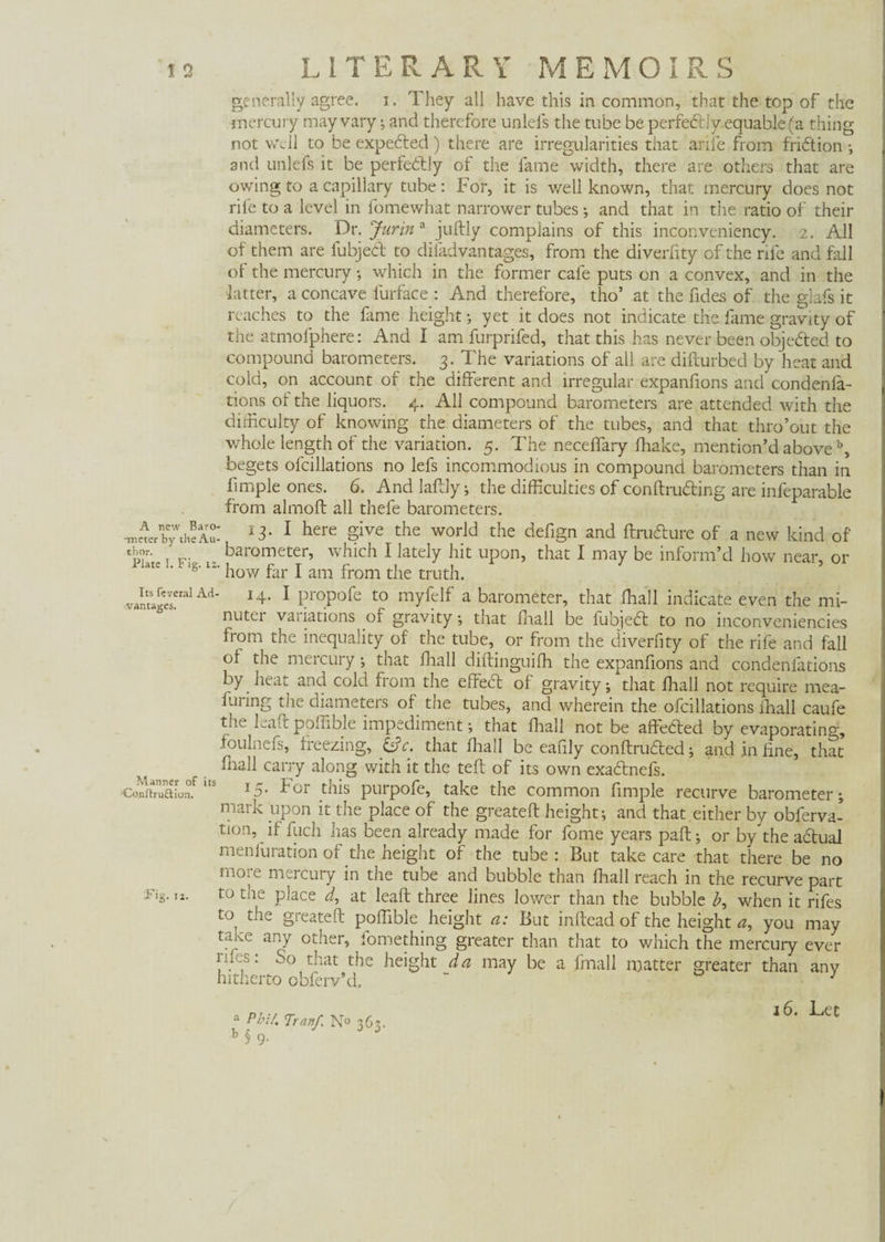 ■generally agree, i. They all have this in common, that the top of the mercury may vary •, and therefore unlels the tube be perfectly equable (a thing not well to be expedted) there are irregularities that arife from fridtion •, and unlefs it be perfectly of the lame width, there are others that are owing to a capillary tube: For, it is well known, that mercury does not rife to a level in fomewhat narrower tubes ; and that in the ratio of their diameters. Dr. Jurin a juftly complains of this inconveniency. 2. All of them are fubject to difadvantages, from the diverlity of the rile and fall of the mercury; which in the former cafe puts on a convex, and in the latter, a concave lurface : And therefore, tho* at the fides of the glafs it reaches to the fame height; yet it does not indicate the fame gravity of the atmofphere: And I am furprifed, that this has never been objected to compound barometers. 3. The variations of all are difturbed by heat and coid, on account of the different and irregular expanfions and condenia- tions of the liquors. 4. All compound barometers are attended with the difficulty of knowing the diameters of the tubes, and that thro’out the whole length of the variation. 5. The necelfary fhake, mention’d aboveb, begets olcillations no lefs incommodious in compound barometers than in fimple ones. 6. And laftly; the difficulties of conftrudting are infeparable from almoft all thefe barometers. •mcter’by'theAu- A3- 1 here give the world the defign and ftrudturc of a new kind of T v. barometer, which I lately hit upon, that I may be inform’d how near, or Plate I. Fig. u. how far J am from the truth> vantages!ralA<i' 1 ProPofe t0 myfelf a barometer, that fhall indicate even the mi¬ nuter vaiiations of gravity; that fhall be fubjedt to no inconvemencies from the inequality of the tube, or from the diverfity of the rife and fall of the mercury; that fhall diftinguifh the expanfions and condenfations by heat and cold from the effedt of gravity; that fhall not require mea- fuiing the diameters of tne tubes, and wherein the ofcillations fhall caufe the kaft poffible impediment; that fhall not be affected by evaporating, foulnefs, freezing, &c. that fhall be eafxly conftrudted; and. in fine, that carry along with it the teft of its own exadtnefs. ConitTafonf,ts T5' For this purpofe, take the common fimple recurve barometer; mark upon it the place of the greateft height; and that either by obferva- tion, if fuch has been already made for fome years paft; or by the aótual menfuration of the height of the tube : But take care that there be no more mercury in the tube and bubble than fhall reach in the recurve part :Fig. IX. to the place d, at leaft three lines lower than the bubble b, when it rifes to the greateft poffible height a: But inftead of the height a, you may taiee any other, fomething greater than that to which the mercury ever iif.s: So that the height da may be a fmall matter greater than any hitherto obferv’d. “ 1 a Phil. Tran/. N«m6*. b § 9. 16. Let