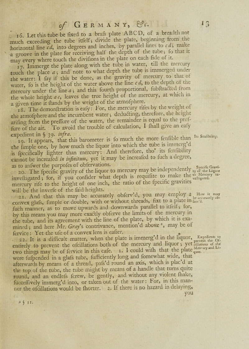 CVS . CfY. lts Senfibility. of G E R M A N y, 16 Let this tube be fixed to a brafs plate AB CD, of a breadth not much exceeding the tube itfelfj divide the plate, beginning from the horizontal line cd, into degrees and inches, by parallel lines to cd-, mane a groove in the plate for receiving half the depth of the tube-, fo that it may every where touch the divifions in the plate on each fide of it. 17 Immerse the plate along with the tube in watei, till the meicury touch the place a •, and note to what depth the tube is immerged under the water: I fay if this be done, as the gravity of mercury to that of water, fo is the height of the water above the line cd, to the deptn ci tne mercury under the line aand this fourth proportional, fubftracled from the whole height ac, leaves the true height of the mercury, at which m a oiven time it {lands by the weight of the atmolphere. r °i8. The demonftration is eafy: For, the mercury riles by the weight of the atmofphere and the incumbent water •, deducting, thcrefoie, the hcignu arifino- from the preffure of the water, the remainder is equal to the pref- fure of the air. To avoid the trouble of calculation, I fhall give an eafy expedient in § 39. infra. io. It appears, that this barometer is fo much the more fenfiole than the fimple one, by how much the liquor into which the tube is immerg d is fpecifically lighter than mercury: And therefore, tho its ienlibi lty cannot be increafed in infinitum, yet it may be increafed to iuch a clegtee, as to anfwer the purpofes of obfervations. s c Gravi^ 20. The fpecific gravity of the liquor to mercury may be inuepenc.entiy ty ot- the Liquor inveiti gated •, for, if you confider what depth is ïequifite to make the veß.jgate^_ mercury rife to the height of one inch, the ratio of the fpecific gravities will be the inverfe of the faid heights. 21. And that this may be accurately obferv’d, you may eropioy a How ^ convex glafs, fimple or double, with or without threads, fixt to a, plate in fcrv'ci. fuch manner, as to move upwards and downwards parallel to itfelf for, by this means you may more exactly oblerve the limits of the mercury in •the tube, and its agreement with the line of the plate, by which it is exa¬ mined •, and here Mr. Gray’s contrivance, mention d above , may be of lervice : Yet the ufe of a convex lens is eafier. # 22. It is a difficult matter, when the plate is immerg’d in the liquor, Expedients^ entirely to prevent the ofcillations both of the mercury and liquoi •, Y Li- two things may be of fervice in this cafe. 1. I could Willi that the plate were fufpended in a glafs tube, fufficiently long and fomewhat .wick, ^ that afterwards by means of a thread, pafs d round an axis, which is plac d at the top of the tube, the tube might by means of a handle that turns quite round, and an endlefs ferew, be gently, and without any violent fhake, fucceffively immerg’d into, or taken out of the water: hor, iia this man¬ ner the ofcillations would be fhorter. If there is no hazard in delaying, you