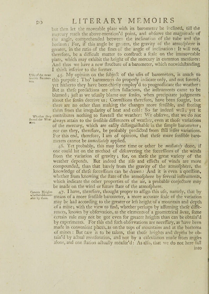 vS £ but then let the moveable plate with its barometer be inclined, till the mercury reach the above-mention’d point, and obferve the magnitude of the angle, comprehended between the inclination of the tube and the horizon: For, if this angle be greater, the gravity of the atmofphere is greater, in the ratio of the fines of the angle of inclination: It will not, therefore, be a difficult matter to conftrud a fcale on the immoveable plate, which may exhibit the height of the mercury in common meafures: And thus we have a new ftrudure of a barometer, which notwithftanding I think inferior to the former. tires of the more 45. My opinion on the fubjed of the ufes of barometers, is much to Sr ßaf°me* this purpofe : Tho’ barometers do properly indicate only, and not foretel; yet hitherto they have been chiefly employ’d to prognofticate the weather: But as thefe predidions are often fallacious, the inftruments came to be blamed •, juft as we ufually blame our fenfes, when precipitate judgments about the fenfes deceive us: Corredions therefore, have been fought, but there are no other than making the changes more fenfible, and freeing them from the irregularity of heat and cold: So far indeed well •, yet it whether they contributes nothing to foretell the weather: We obferve, that we do not mei the Wea- a[wayS attain to the fenfible differences of weather, even at thofe variations of the mercury, which are eafily diftinguifhable in the fimple barometer; nor can they, therefore, be probably predided from ftill leffer variations. For this end, therefore, I am of opinion, that thefe more fenfible baro¬ meters cannot be immediately applied. 46. Yet probably, this may fome time or other be mediately done, if one could hit on the method of difcovering the fucceffions of the winds from the variation of gravity ; for, on thefe the great variety of the weather depends. But indeed the rife and effeds of winds are more compounded, than that barely from the gravity of the atmofphere, the knowledge of thefe fucceffions can be drawn: And it is even a queftion, whether from knowing the ftate of the atmofphere by feveral inftruments, which indicate the other properties of the air, a probable conjedure may be made on the wind or future ftate of the atmofphere. Greater Heights 47. I have, therefore, thought proper to affign this ufe, namely, that by abkbythem^1' means of a more fenfible barometer, a more accurate fcale of the variation may be had according to the greater or lefs height of a mountain and depth of a mine*, with the view to find, whether perhaps by affuming thefe diffe¬ rences, known by obfervation, as the elements of a geometrical locus, fome certain rule may not be got even for greater heights than can be obtain’d by experiments. For this end fuch obfervations are neceffary, as have been made in convenient places, as on the tops of mountains and at the bottoms of mines : But care is to be taken, that thole heights and depths be ob¬ tain’d by adual mènfuration, and not by a calculation made from angles alone, and one ftation adually meafur’d: As alfo, that we do not here fall into