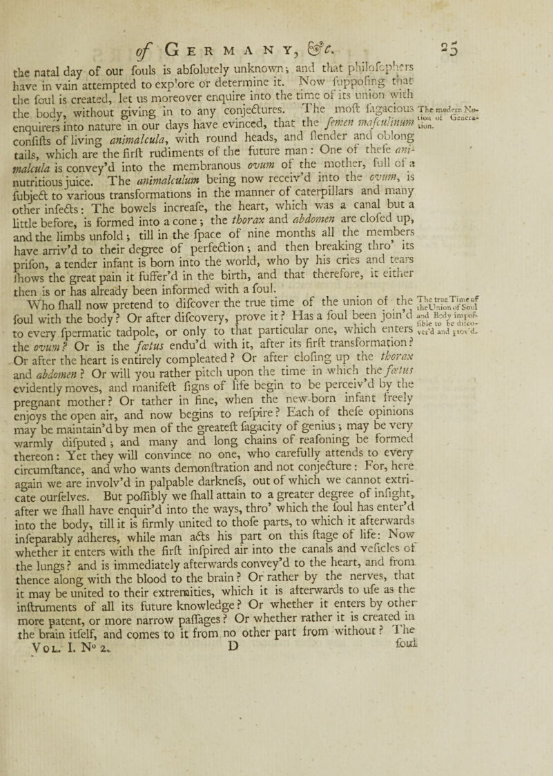 the natal day of our fouls is abfolutely unknown; and that philofcphcrs have in vain attempted to exp’ore or determine it. Now fuppofing that the foul is created, let us moreover enquire into the time or its union with the body, without giving in to any conjectures. The moft fagacious TRem^N«. enquirers into nature in our days have evinced, that the femen mafcuJinum tion. confifts of living animalcule., with round heads, and {lender and oblong tails, which are the firft rudiments of the future man : One or thele ani- tnalcula is convey’d into the membranous ovum o> the mother, full or a nutritious juice. The animalculum being now receiv’d into the ovum, is fubiedt to various transformations in the manner of caterpillars ana many other infers: The bowels increafe, the heart, which was a canal but a little before, is formed into a cone •, the thorax and abdomen are clofed up, and the limbs unfold; till in the fpace of nine months all the members have arriv’d to their degree of perfection; and then breaking thro ito prifon, a tender infant is born into the world, who by his cries and teais Jhows the great pain it fuffer’d in the birth, and that thereiore, it either then is or has already been informed with a foul. Who (hall now pretend to difeover the true time of the union of the ^?0cnT^e0“f foul with the body ? Or after difeovery, prove it? Has a foul been join d to every fpermatic tadpole, or only to that particular one, which enters vti'd and i rov'd, the ovum? Or is the foetus endu’d with it, after its fiift transformation? Or after the heart is entirely compleated ? Or after doling up the thorax and abdomen ? Or will you rather pitch upon the time in which the foetus evidently moves, and rnanifeft figns of life begin to be perceiv d by die pregnant mother? Or tather in fine, when the new-born infant freely enjoys the open air, and now begins to reipire ? Each of thefe opinions may be maintain’d by men of the greateft fagacity of genius ; may be very warmly difputed and many and long chains of reafoning be formed thereon: Yet they will convince no one, who carefully attends to every circumftance, and who wants demonftration and not conjedlure: For, here again we are involv’d in palpable darknefs, out of which we cannot extri¬ cate ourfelves. But poffibly we (hall attain to a greater degree of infight, after we fliall have enquir’d into the ways, thro’ which the foul has enter d into the body, till it is firmly united to thofe parts, to which it afterwards infeparably adheres, while man adts his part on this ftage of life: Now whether it enters with the firft infpired air into the canals and vendes of the lungs ? and is immediately afterwards convey’d to the heart, and from thence along with the blood to the brain ? Or rather by the nerves, that it may be united to their extremities, which it is afterwards to ufe as the inftruments of all its future knowledge ? Or whether it enters by other more patent, or more narrow paffages ? Or whether rather it is created in the brain itfelf, and comes to it from no other part from without ? d he Y 0 L. I. N° 2,. D foui