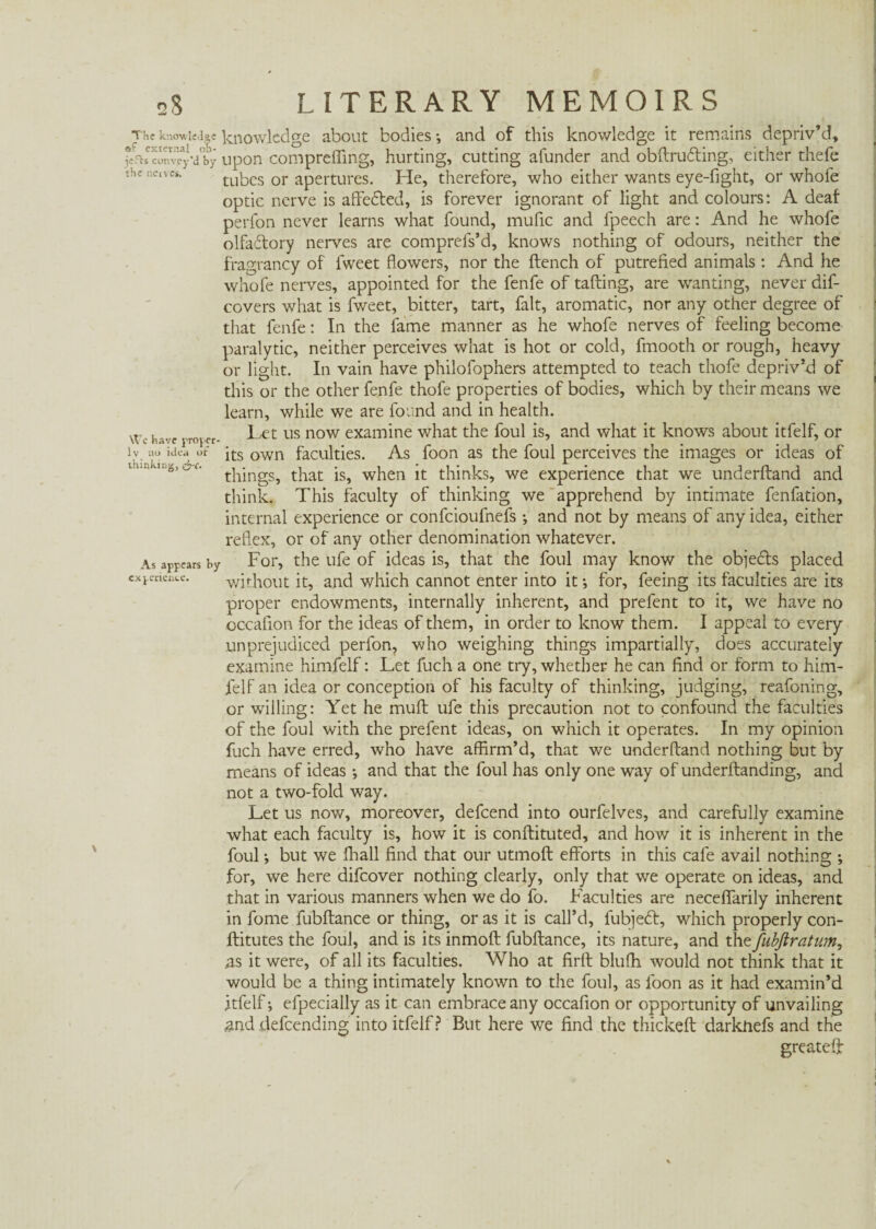 knowledge knowledge about bodies *, and of this knowledge it remains depriv’d, ^onvTj-'d'by upon compreffing, hurting, cutting afunder and obftrutting, either thefe tubes or apertures. He, therefore, who either wants eye-fight, or whofe optic nerve is affefted, is forever ignorant of light and colours: A deaf perfon never learns what found, mufic and fpeech are: And he whofe olfadlory nerves are comprefs’d, knows nothing of odours, neither the fragrancy of fweet flowers, nor the flench of putrefied animals : And he whofe nerves, appointed for the fenfe of tafting, are wanting, never dis¬ covers what is fweet, bitter, tart, fait, aromatic, nor any other degree of that fenfe: In the fame manner as he whofe nerves of feeling become paralytic, neither perceives what is hot or cold, fmooth or rough, heavy or light. In vain have philofophers attempted to teach thofe depriv’d of this or the other fenfe thofe properties of bodies, which by their means we learn, while we are found and in health. Let us now examine what the foul is, and what it knows about itfelf, or its own faculties. As foon as the foul perceives the images or ideas of things, that is, when it thinks, we experience that we underhand and think. This faculty of thinking we apprehend by intimate fenfation, internal experience or confcioulnefs •, and not by means of any idea, either reflex, or of any other denomination whatever. As appears by For, the ufe of ideas is, that the foul may know the objects placed experience. without it, and which cannot enter into it •, for, feeing its faculties are its proper endowments, internally inherent, and prefent to it, we have no cccafion for the ideas of them, in order to know them. I appeal to every unprejudiced perfon, who weighing things impartially, does accurately examine himfelf: Let fuch a one try, whether he can find or form to him¬ felf an idea or conception of his faculty of thinking, judging, reafoning, or willing: Yet he muft ufe this precaution not to confound the faculties of the foul with the prefent ideas, on which it operates. In my opinion fuch have erred, who have affirm’d, that we underftand nothing but by means of ideas •, and that the foul has only one way of underftanding, and not a two-fold way. Let us now, moreover, defcend into ourfelves, and carefully examine what each faculty is, how it is conftituted, and how it is inherent in the foul; but we fhall find that our utmoft efforts in this cafe avail nothing ; for, we here difcover nothing clearly, only that we operate on ideas, and that in various manners when we do fo. Faculties are neceflfarily inherent in fome fubftance or thing, or as it is call’d, lubjeót, which properly con- ftitutes the foul, and is its inmoft fubftance, its nature, and the fubfiratum, As it were, of all its faculties. Who at firft blufh would not think that it would be a thing intimately known to the foul, as foon as it had examin’d Itfelf*, efpecially as it can embrace any occafion or opportunity of unvailing and defcending into itfelf? But here we find the thickeft darknefs and the greateft