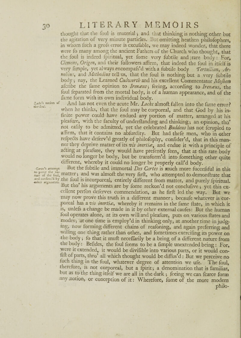 thought that the foul is material •, and that thinking is nothing other but the agitation of very minute particles. But omitting heathen philofophers, in whom fuch a grofs error is excufable, we may indeed wonder, that there were fo many among the ancient Fathers of the Church who thought, that the foul is indeed fpiritual, yet fome very fubtile and;rare body: For, Clemens, Origen, and their followers affirm, that indeed the foul in itfelf is very Ample, yet always encompafs’d with a fubtile body Tertullian, Ar¬ nobius, and Methodius tell us, that the foul is nothing but a very fubtile body •, nay, the Learned Cudworth and his excellent Commentator Mojhem afcribe the fame opinion to Irenaus-, feeing, according to Irenaus, the foul feparated from the mortal body, is of a human appearance, and of the fame form with its own individual body. äefou °tioa °f Anci lias not even the acute Mr- Locke almoft fallen into the fame error? when he thinks, that the foul may be corporeal, and that God by his in¬ finite power could have endued any portion of matter, arranged at his pleafure, with the faculty of underftanding and thinking; an opinion, tho’ not eafily to be admitted, yet the celebrated Buddcus has not fcrupled to affirm, that it contains no abfurdity. But had thefe men, who in other relpedts have deferv’d greatly of philofophy, confider’d, that in this man¬ ner they deprive matter of its vis inertia, and endue it with a principle of adling at pleafure, they would have prefently feen, that at this rate body would no longer be body, but be transform’d into fomething other quite different, whereby it could no longer be properly call’d body. C.rrtcs's attempt But the fubtile and immortal Des Cartes is much more fuccefsful in this ture' of the foul, matter; and was alinoft the very firft, who attempted to demonftrate that «nhder°a4umeiS r^e is incorporeal, entirely different from matter, and purely fpiritual. But tho’ his arguments are by fome reckon’d not conclufive ; yet this ex¬ cellent perfon deferves commendation, as he firft led the way. But we may now prove this truth in a different manner; becaufe whatever is cor¬ poreal has a vis inertia, whereby it remains in the fame Hate, in which it is, unlefs a change be made in it by other external caufes: But the human foul operates alone, at its own will and pleafure, puts on various ftates and modes'; at one time is employ’d in thinking only, at another time in judg¬ ing, now forming different chains of reafoning, and again preferring and willing one thing rather than other, and fometimes exercifing its power on the body; fo that it muff necefiarily be a being of a different nature from the body: Befides, the foul feems to be a fimple unextended being: For, were it extended, it would be divifible into various parts, or it would con- fift of parts, thro’ all which thought would be diffus’d : But we perceive no fuch thing in the foul, whatever degree of attention we ufe. The foul, therefore, is not corporeal, but a fpirit; a denomination that is familiar, but as to the thing itfelf we are all in the dark ; feeing we can fcarce form any notion, or conception of it: Wherefore, fome of the more modern philo-