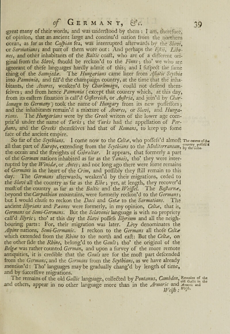 great many of their words, and was underftood by them : I am, therefore, of opinion, that an ancient large and continu’d nation from the northern ocean, as far as the Cafpian fea, was interrupted afterwards by the Slavic or Sarmatians; and part of them wore out: And perhaps the Eftii, Libo - nes, and other inhabitants of the Baltic coaft, who are of a different ori¬ ginal from the Slavic fhould be reckon’d to the Finns \ tho’ we who are ignorant of thefe languages hardly admit of this; and I fufpedt the lame thing of the Samojede. The Hungarians came later from Afiatic Scythia into Pannonia, and fill’d the champaign country, at the time that the' inha¬ bitants, the Avares, weaken’d by Charlemagn, could not defend them- felves *, and from hence Pannonia (except that country which, at this day, from its eaftern fituation is call’d Oefiereich, or Aufiria, and join’d by Char¬ lemagn to Germany) took the name of Hungary from its new pollefiors; and the inhabitants remain’d a mixture of Avares, or Slavi, and Hunga¬ rians. The Hungarians were by the Greek writers of the lower age com¬ priz’d under the name of Turks •, the Turks had the appellation of Per¬ flans., and the Greeks themfelves had that of Romans, to keep up fome face of the ancient empire. So far of the Scythians. I come now to the Celt*, who poffefs’d almoft The extent ofth« all that part of Europe, extending from the Scythians to the Mediterranean, d the ocean and the {freights of Gibraltar. It appears, that formerly a part of the German nations inhabited as far as the Tanais, tho’ they were inter¬ rupted by the Winid*, or Antes-, and noc long ago there were fome remains of Germans in the heart of the Grim, and polfibly they ftill remain to this day. The Germans afterwards, weaken’d by their migrations, ceded to the Slavi all the country as far as the Elbe yet, at length, they recover’d moft of the country as far as the Baltic and the JVeiJfel. The Bqflarn*, beyond the Carpathian mountains, were formerly reckon’d to the Germans; but I would chute to reckon the Daci and Get a to the Sarmatians. The ancient Illyrians and Phones were formerly, in my opinion, Celt*, that is, Germans or Semi-Germans. But the Sclavonic language is with no propriety call’d Illyrie *, tho’ at this day the Slavi pofifefs Illyrium and all the neigh¬ bouring parts: For, their migration was later. Livy denominates the Alpine nations, Semi-Germanic. I reckon to the Germans all thofe Celt* which extended from the Rhine to the north and eaft: But the Celt*, on the other fide the Rhine, belong’d to the Gauls tho’ the original of the Belg* was rather counted German, and upon a furvey of the more remote antiquities, it is credible that the Gauls are for the moft part defeended from the Germans, and the Germans from the Scythians, as we have already mention’d: Tho’ languages maybe gradually chang’d by length of time, and by fuccefiive migrations. The remains of the old Gallic language, collected by Pontanus, Cambden, *?f and others, appear in no other language more than in the Armonc and Ammru and ' D ° mijhtm,A