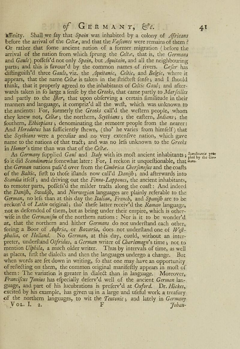 affinity. Shall we fay that Spain was inhabited by a colony of Africans before the arrival of the Celt a, and that the Vafcones were remains of them ? Or rather that fome ancient nation of a former migration (before the arrival of the nation from which fprung the Celtae, that is, the Germans and Gauls) poffefs’d not only Spain, but Aquitain, and all the neighbouring parts; and this is favour’d by the common names of rivers. Cafar has diftinguifh’d three Gauls, viz. the Aquitanic, Celtic, and Belgic, where it appears, that the name Celt a is taken in the ftrifteft fenfe; and I fhould think, that it properly agreed to the inhabitants of Celtic Gaul-, and after¬ wards taken in fo large a fenfe by the Greeks, that came partly to Marfeilles and partly to the Iß er, that upon obferving a certain fimilitude in their manners and language, it compriz’d all the weft, which was unknown to the ancients: For, formerly the Greeks call’d the weftern people, whom they knew not, Celt a ; the northern, Scythians ; the eaftern, Indiansthe fouthern, Ethiopians ; denominating the remoter people from the nearer: And Herodotus has fufficiently fhewn, (tho’ he varies from himfelf) that the Scythians were a peculiar and no very extenfive nation, which gave name to the nations ofthat traft; and was no lefs unknown to the Greeks in Homer s time than was that of the Celta. As Germany fupplied Gaul and Italy with its moft ancient inhabitants; fo it did Scandinavia fomewhat later: For, I reckon it unqueftionable, that the German nations pafs’d over from the Cimbrica Cherfonefus and thecoafts of the Baltic, firft to thofe iflands now call’d Danijh; and afterwards into Scandia itfelf; and driving out the Finn o-Lapp ones, the ancient inhabitants, to remoter parts, poffels’d the milder trafts along the coaft: And indeed the Danijh, Swedijh, and Norwegian languages are plainly referable to the German, no lefs than at this day the Italian, French, and Spanifh are to be reckon’d of Latin original; tho’ thefe latter receiv’d the Roman language, not as defcended of them, but as being under their empire, which is other- wife in the Germanifen of the northern nations : Nor is it to be wonder’d at, that the northern and hither Germans do not underhand each other, feeing a Boor of Aufiria, or Bavaria, does not underhand one of JVefi- phalia, or Holland. No German, at this day, could, without an inter¬ preter, underhand Otfridus, a German writer of Chartern agn\ time; not to mention Ulphila, a much older writer. Thus by intervals of time, as well as places, firft the dialects and then the languages undergo a change. But when words are fet down in writing, fo that one may have an opportunity of reflefting on them, the common original manifeftly appears in moft of them: The variation is greater in dialeft than in language. Moreover, Francifcus Junius has efpecially deferv’d well of the ancient German lan¬ guage, and part of his lucubrations is prelerv’d at Oxford. Dr. Hickes, excited by his example, has given us in a large and ufeful work a treafury of the northern languages, to wit the Teutonic; and lately in Germany V öl. I. 2. F Johan-