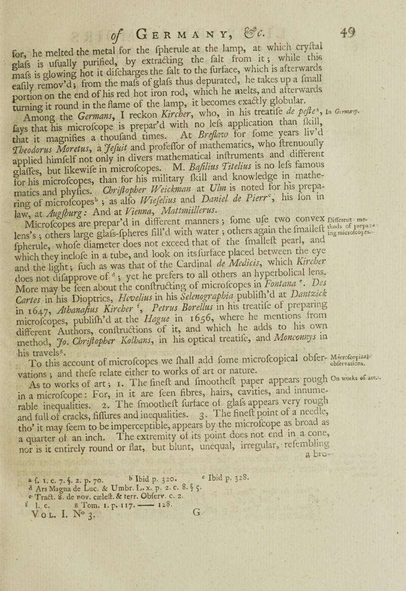 me- for he melted the metal for the fpherule at the lamp, at which cryftal elafs is ufually purified, by extraffing the fait from it; while tins mafs is »lowing hot it difcharges the fait to the furface, which is afterwards eafilv remov’d; from the mafs of glafs thus depurated, he takes up a lmall portion on the end of his red hot iron rod, which he melts and at terwards turning it round in the flame of the lamp, it becomes exaftly globular. Amon» the Germans, I reckon Kircber, who, in his treatife de pefie■>, m lays that Tiis microfcope is prepar’d with no lefs application than ikill, thlt it magnifies a thoufand times. At Breflam for fome years hv d Theodorus Moretus, a Jefuit and profeffor of mathematics, who ftre'iuou«/ Maffes, but likewife in microfcopes. M. Bafilius Titelius is no lefs famous for his microfcopes, than for his military Ikill and knowledge in mathe- matics and phyfics. Chriftopher JVeickman at Vim is noted for his piepa- rin» of microfcopes1; as alfo IViefelius and Daniel de P,err , his Ion in law at Am (bur?: And at Vienna, Mattmiilkrus. Microfcopes are prepar’d in different manners; fome ufe lens’s • others lame glafs-fpheres fill’d with water ; others again theimaikdt ingmicl0iCOÏe*.. fpherule, whofe diameter does not exceed that of the fmalleft pearl, and which they inclofe in a tube, and look on itslurface placed between the eye and the light; fuch as was that of the Cardinal de Medicis, which Kirche) does not difapprove of d ; yet he prefers to all others an hyperbolical lens More may be feen about the conftruóhng of microfcopes in Fontana . Des Cartes in his Dioptrics, Hevelius in his Selenography, pubhlh d at Dantzick in 164.7, Athanafms Kircber f, Petrus Borellus in his treatife of preparing microfcopes, publifh’d at the Hague m 1656, where he mentions liom different Authors, conftru&ions of it, and which he adds to his own method, Jo. Cbriflopber Kolhans, in his optical treatife, and Moncmnys in To this account of microfcopes we fliall add fome microfcopical obfer^ observations, vations ; and thefe relate either to works of art or nature. As to works of art; 1. The fineft and fmootheft paper appears rough On ^ « -- in a microfcope: For, in it are feen fibres, haiis, cavities, ant innume rable inequalities. 2. The fmootheft furface of glafs appears very rough and full of cracks, fiffures and inequalities. 3. The fineft point of a needle, tho’ it may feem to be imperceptible, appears by the microfcope as broad as a quarter of an inch. The extremity of its point does not end in a cone, nor is it entirely round or flat, but blunt, unequal, megukr, re cm 1 a bi o- a f. I. c. 7. §. 2. p. 70. b Ibid p. 320. c Ibid p. 328. a Ars Magna de Luc. & Umbr. L. x. p. 2. c. 8. § 5. Traft. 8. de nov. czeleft. & terr. Obferv. c. 2. f 1. c. S Tom. i. p. 117.- 128. V o L. I. N° 3. G