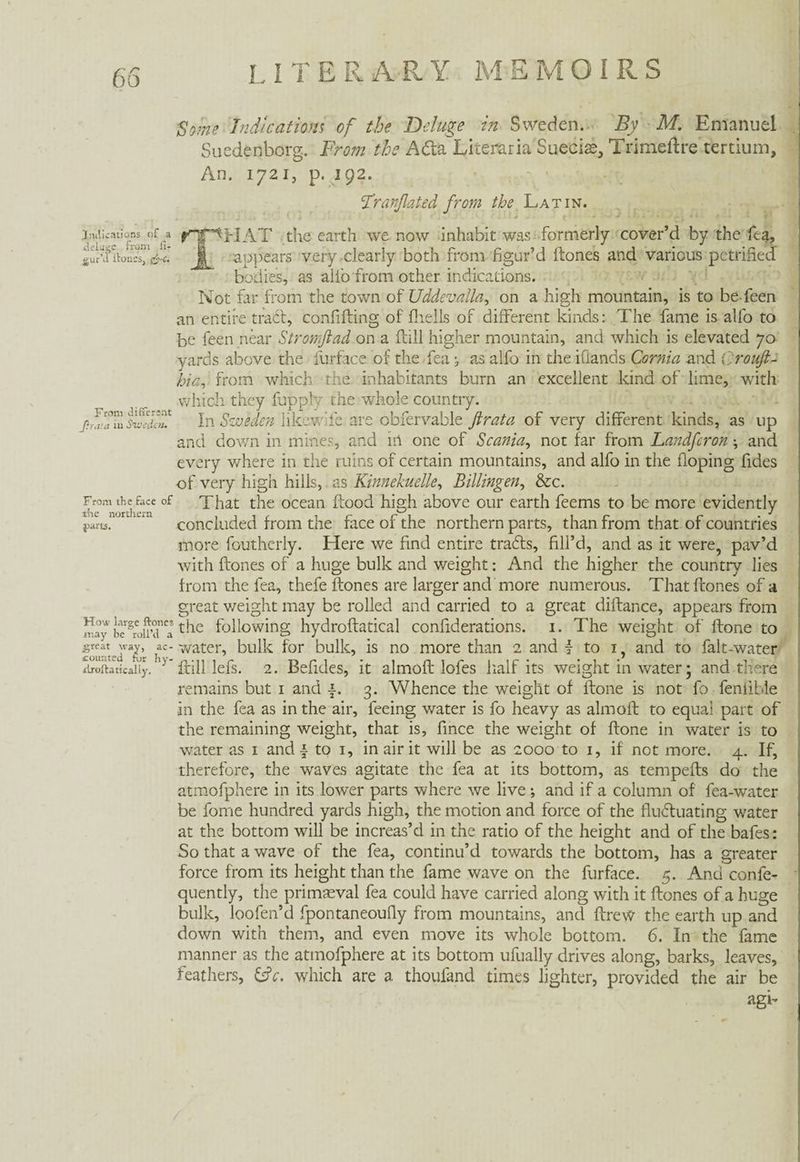 Some Indications of the Deluge in Sweden. By M. Emanuel Suedenborg. From the Afta Literaria Sueciae, Trimeftre tertium. An. 1721, p. 192. Fr(inflated from the Latin. Judications of a delate from ii- gur’il itoucs, j£-c. From differant ßr.iut in Sweden, From the face of the northern parts. How large ftoncs may be roll’d a great way, ac¬ counted fur hy- droftaticaliy. fHT^HAT the earth we now inhabit was formerly cover’d by the fea, j| appears very clearly both from figur’d ftones and various petrified bodies, as allb from other indications. Not far from the town of Uddevalla, on a high mountain, is to be-feen an entire traft, confiding of fliells of different kinds: The fame is alfo to be feen near Stromftad on a ftill higher mountain, and which is elevated 70 yards above the furface of the fea j as alfo in the iflands Cornia and Qroufl- hia, from which the inhabitants burn an excellent kind of lime, with which they fuppfy the whole country. In Sweden likewde are obfervable flrata of very different kinds, as up and down in mines, and m one of Scania, not far from Landfcron \ and every where in the ruins of certain mountains, and alfo in the doping fides of very high hills, as Kinnekuelle, Billingen, &c. That the ocean flood high above our earth feems to be more evidently concluded from the face of the northern parts, than from that of countries more foutherly. Here we find entire trafts, fill’d, and as it were, pav’d with ftones of a huge bulk and weight: And the higher the country lies from the fea, thefe ftones are larger and more numerous. That ftones of a great weight may be rolled and carried to a great diftance, appears from the following hydroftatical confiderations. 1. The weight of ftone to water, bulk for bulk, is no more than 2 and { to 1, and to falt-water ftill lefs. 2. Befides, it almoft lofes half its weight in water; and there remains but 1 and j. 3. Whence the weight of ftone is not fo fenfihle in the fea as in the air, feeing water is fo heavy as almoft to equal part of the remaining weight, that is, fince the weight of ftone in water is to water as 1 and f to 1, in air it will be as 2000 to 1, if not more. 4. If, therefore, the waves agitate the fea at its bottom, as tempefts do the atmofphere in its lower parts where we live; and if a column of fea-water be fome hundred yards high, the motion and force of the fluftuating water at the bottom will be increas’d in the ratio of the height and of the bafes: So that a wave of the fea, continu’d towards the bottom, has a greater force from its height than the fame wave on the furface. 5. And confe- quently, the primaeval fea could have carried along with it ftones of a huge bulk, loofen’d fpontaneoufiy from mountains, and ftrew the earth up and down with them, and even move its whole bottom. 6. In the fame manner as the atmofphere at its bottom ufually drives along, barks, leaves, feathers, ftrV. which are a thoufand times lighter, provided the air be agi-