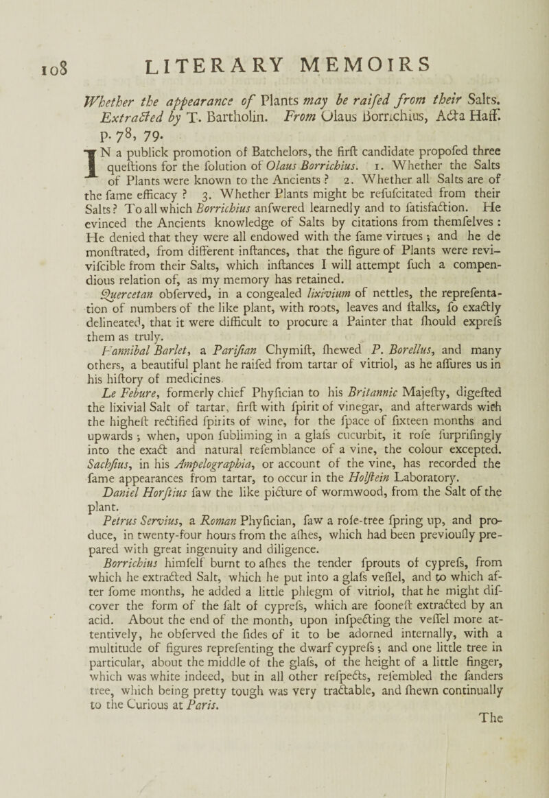 Whether the appearance of Plants may be raifed from their Salts. Extracted by X. Bartholin. From Olaus Bomchius, Ada HaiF. p. 78, 79. IN a publiek promotion of Batchelors, the firft candidate propofed three questions for the folution of Olaus Borrichius. 1. Whether the Salts of Plants were known to the Ancients ? 2. Whether all Salts are of the fame efficacy ? 3. Whether Plants might be refufeitated from their Salts? To all which Borrichius anfwered learnedly and to latisfadion. He evinced the Ancients knowledge of Salts by citations from themfelves : He denied that they were all endowed with the fame virtues ; and he de monftrated, from different inftances, that the figure of Plants were revi- vifcible from their Saks, which inftances I will attempt fuch a compen¬ dious relation of, as my memory has retained. Quercetan obferved, in a congealed lixivium of nettles, the reprefenta- tion of numbers of the like plant, with roots, leaves and ftalks, fo exadly delineated, that it were difficult to procure a Painter that fhould exprefs them as truly. Fannibal Bariet, a Parißan Chymift, ffiewed P. Borellus, and many others, a beautiful plant he raifed from tartar of vitriol, as he affures us in his hiftory of medicines. Le Febure, formerly chief Phyfician to his Britannic Majefty, digefted the lixivial Salt of tartar, firft with fpirit of vinegar, and afterwards wich the higheft rectified fpirits of wine, for the fpace of fixteen months and upwards ; when, upon fubliming in a glafs cucurbit, it rofe furprifingly into the exad and natural refemblance of a vine, the colour excepted. Sacbfius, in his Ampelographia, or account of the vine, has recorded the fame appearances from tartar, to occur in the Holflein Laboratory. Daniel Horftius faw the like pidure of wormwood, from the Salt of the plant. Petrus Servius, a Roman Phyfician, faw a rofe-tree fpring up, and pro¬ duce, in twenty-four hours from the allies, which had been previoufiy pre¬ pared with great ingenuity and diligence. Borrichius himfelf burnt to afhes the tender fprouts of cyprefs, from which he extraded Salt, which he put into a glafs vefiel, and to which af¬ ter fome months, he added a little phlegm of vitriol, that he might dif- cover the form of the fait of cyprefs, which are fooneft extraded by an acid. About the end of the month, upon infpeding the veffel more at¬ tentively, he obferved the fides of it to be adorned internally, with a multitude of figures reprefenting the dwarf cyprefs; and one little tree in particular, about the middle of the glafs, of the height of a little finger, which was white indeed, but in all other refpeds, reiembled the fanders tree, which being pretty tough was very tradable, and fhewn continually to the Curious at Paris. The