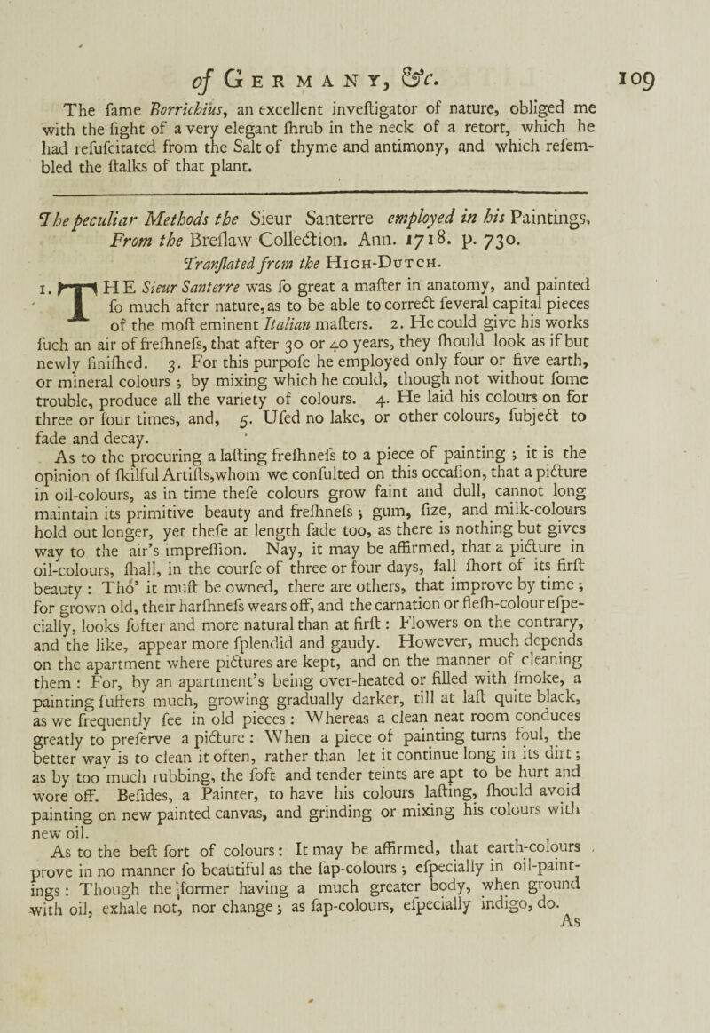 of Ger m a n r, &c. The fame Borrichius, an excellent inveftigator of nature, obliged me with the fight of a very elegant Ihrub in the neck of a retort, which he had refufcitated from the Salt of thyme and antimony, and which refem- bled the ftalks of that plant. 1 he peculiar Methods the Sieur Santerre employed in his Paintings. From the Breflaw Collection. Ann. 1718. p. 730. Franfiated from the High-Dutch. i. hp HE Sieur Santerre was fo great a mafter in anatomy, and painted fo much after nature, as to be able tocorred feveral capital pieces of the moft eminent Italian mafters. 2. He could give his works fuch an air of frefhnefs, that after 30 or 40 years, they fhould look as if but newly iinifhed. 3. For this purpofe he employed only four or five earth, or mineral colours ; by mixing which he could, though not without fome trouble, produce all the variety of colours. 4. He laid his colours on for three or four times, and, 5. Ufed no lake, or other colours, fubjed to fade and decay. As to the procuring a lading frefhnefs to a piece of painting ; it is the opinion of fkilful Artifts,whom we confulted on this occafion, that a pidure in oil-colours, as in time thefe colours grow faint and dull, cannot long maintain its primitive beauty and frefhnefs *, gum, fize, and milk-colours hold out longer, yet thefe at length fade too, as there is nothing but gives way to the air’s impreffion. Nay, it may be affirmed, that a pidure in oil-colours, ffiall, in the courfe of three or four days, fall ffiort of its firfl beauty : Thó’ it muff be owned, there are others, that improve by time for grown old, their harffinefs wears off, and the carnation or fleffi-colour efpe- cialiy, looks fofter and more natural than at firfl: Flowers on the contrary, and the like, appear more fplendid and gaudy. However, much depends on the apartment where pidures are kept, and on the manner of cleaning them : For, by an apartment’s being over-heated or filled with fmoke, a painting buffers much, growing gradually darker, till at laft quite black, as we frequently fee in old pieces : Whereas a clean neat room conduces better way is to clean it often, rather than let it continue long in its dirt; as by too much rubbing, the loft and tender teints are apt to be hurt and wore off. Befides, a Painter, to have his colours lafting, fhould avoid painting on new painted canvas, and grinding or mixing his colours with new oil. As to the beft fort of colours: It may be affirmed, that earth-colours , prove in no manner fo beautiful as the fap-colours *, efpecially in oil-paint¬ ings: Though the'jformer having a much greater body, when ground with oil, exhale not, nor change; as fap-colours, efpecially indigo, do. As IO9